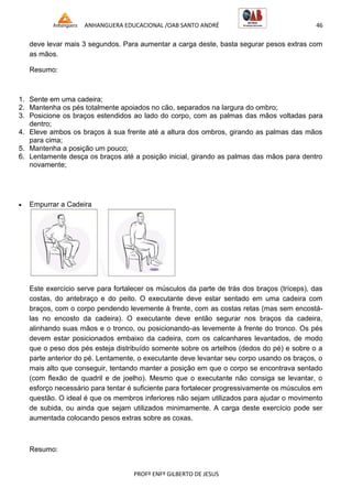ANHANGUERA EDUCACIONAL /OAB SANTO ANDRÉ 46
PROFº ENFº GILBERTO DE JESUS
deve levar mais 3 segundos. Para aumentar a carga deste, basta segurar pesos extras com
as mãos.
Resumo:
1. Sente em uma cadeira;
2. Mantenha os pés totalmente apoiados no cão, separados na largura do ombro;
3. Posicione os braços estendidos ao lado do corpo, com as palmas das mãos voltadas para
dentro;
4. Eleve ambos os braços à sua frente até a altura dos ombros, girando as palmas das mãos
para cima;
5. Mantenha a posição um pouco;
6. Lentamente desça os braços até a posição inicial, girando as palmas das mãos para dentro
novamente;
 Empurrar a Cadeira
Este exercício serve para fortalecer os músculos da parte de trás dos braços (tríceps), das
costas, do antebraço e do peito. O executante deve estar sentado em uma cadeira com
braços, com o corpo pendendo levemente à frente, com as costas retas (mas sem encostá-
las no encosto da cadeira). O executante deve então segurar nos braços da cadeira,
alinhando suas mãos e o tronco, ou posicionando-as levemente à frente do tronco. Os pés
devem estar posicionados embaixo da cadeira, com os calcanhares levantados, de modo
que o peso dos pés esteja distribuído somente sobre os artelhos (dedos do pé) e sobre o a
parte anterior do pé. Lentamente, o executante deve levantar seu corpo usando os braços, o
mais alto que conseguir, tentando manter a posição em que o corpo se encontrava sentado
(com flexão de quadril e de joelho). Mesmo que o executante não consiga se levantar, o
esforço necessário para tentar é suficiente para fortalecer progressivamente os músculos em
questão. O ideal é que os membros inferiores não sejam utilizados para ajudar o movimento
de subida, ou ainda que sejam utilizados minimamente. A carga deste exercício pode ser
aumentada colocando pesos extras sobre as coxas.
Resumo:
 