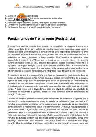 ANHANGUERA EDUCACIONAL /OAB SANTO ANDRÉ 47
PROFº ENFº GILBERTO DE JESUS
1. Sente em uma cadeira com braços;
2. Incline o corpo ligeiramente à frente, mantendo as costas retas;
3. Segure nos braços da cadeira;
4. Posicione os pés abaixo da cadeira, com o peso sobre os artelhos;
5. Lentamente levante o corpo utilizando apenas os braços (expirando);
6. Lentamente desça os braços até a posição inicial (inspirando).
Fundamentos de Treinamento (Resistência)
A capacidade aeróbia consiste, basicamente, na capacidade de absorver, transportar e
utilizar o oxigênio do ar para realizar as reações bioquímicas necessárias para gerar a
energia que será utilizada durante a atividade física. Essa capacidade corresponde a uma
via metabólica específica, e esses mecanismos se tornam mais eficientes quando se pratica
atividades de baixa intensidade e longa duração. Uma maneira de quantificar essa
capacidade é medindo o VO2max, que corresponde ao consumo máximo de oxigênio
durante atividades físicas, ou seja, o quanto do oxigênio a pessoa é capaz de retirar do ar e
aproveitar para gerar energia. Assim como qualquer atividade física, o treinamento de
resistência aeróbia deve seguir algumas regras, tanto para que o treinamento alcance os
objetivos buscados, quanto para preservar a integridade física de quem o está praticando.
A resistência aeróbia é uma capacidade que deve ser desenvolvida gradualmente. Para se
iniciar um treinamento, um tempo mínimo diário por sessão de treinamento é de 5 minutos.
Apesar de este tempo não ser suficiente para trazer os ganhos de um treinamento de
resistência aeróbia, começar o treinamento com um baixo nível de esforço e ir aumentando-
o gradualmente é especialmente importante para aqueles que estão inativos há muito
tempo. A idéia é que com o devido tempo, essa leve atividade se torne uma atividade de
dificuldade de moderada a vigorosa, apesar de ainda continuar com um curto tempo de
duração (5 minutos).
Quando for possível realizar atividades com intensidade de moderada a vigorosa por 5
minutos, é hora de aumentar esse tempo por sessão de treinamento para pelo menos 10
minutos, já que realizar atividades por tempos menores que esses não trará os benefícios
cardiovasculares e respiratórios desse tipo de treinamento. O objetivo nesta progressão é
que o executante chegue a pelo menos 30 minutos de atividade em cada sessão de
treinamento. Uma progressão possível seria aumentar em 5 minutos o tempo de atividade a
cada mês, até atingir 30 minutos (ou mais). Dividir esses 30 minutos em três fases de 10
minutos de duração também traz benefícios cardiovasculares e respiratório, sendo uma
estratégia interessante para indivíduos com pouca tolerância a atividades com longa
duração. Quanto mais leve a atividade, maior deve ser sua duração, e quanto maior sua
 