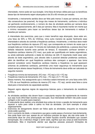ANHANGUERA EDUCACIONAL /OAB SANTO ANDRÉ 48
PROFº ENFº GILBERTO DE JESUS
intensidade, menor pode ser sua duração. Uma faixa de tempo válida para que os benefícios
desse tipo de treinamento sejam alcançados é de 20 a 60 minutos por sessão.
Inicialmente, o treinamento aeróbio deve ser feito pelo menos 3 vezes por semana, em dias
não consecutivos (se possível). Ao longo dos meses de treinamento, conforme o indivíduo
vai ganhando condicionamento, o número de dias de atividade aeróbia por semana deve
aumentar progressivamente, até 5 dias por semana. Mas é importante manter em mente que
o mínimo necessário para trazer os benefícios desse tipo de treinamento é realizar 3
sessões por semana.
A intensidade dos exercícios, para que o maior benefício seja alcançado, deve estar em,
uma faixa de 50% a 70% do VO2max. Uma outra maneira de ajustar facilmente essa
intensidade é através do controle a freqüência cardíaca. Inicialmente, o indivíduo deve medir
sua freqüência cardíaca de repouso (FC rep), que corresponde ao número de vezes que o
coração bate por minuto após 10 minutos de inatividade (de preferência, a pessoa deve ficar
deitada relaxando durante esse período de tempo). É necessário conhecer também a
freqüência cardíaca máxima (FC max), que pode ser quantificada em testes ergométricos,
ou ainda estimada subtraindo a idade do indivíduo de 220. É importante medir esse valor
através do teste ergométrico, pois através dele é possível detectar problemas cardíacos,
além de identificar em qual freqüência cardíaca eles começam a aparecer. Isso torna
possível considerar como freqüência cardíaca máxima a freqüência na qual aparecem
sintomas de problemas cardíacos, permitindo uma maior segurança no treinamento (que
estará sempre abaixo dessa freqüência). A faixa de treinamento deve então ser calculada da
seguinte maneira:
 Freqüência mínima de treinamento: (FC max – FC rep) x 0.5 + FC rep
 Freqüência máxima de treinamento: (FC max – FC rep) x 0.7 + FC rep
Dessa maneira, fica assegurando que o indivíduo estará treinando em uma faixa entre 50%
e 70% da sua freqüência cardíaca de reserva (FC max – FC rep), sendo essa faixa a zona
ideal para o treinamento da capacidade aeróbia.
Seguem agora algumas regras de segurança básicas para o treinamento de resistência
aeróbia:
 As atividades aeróbias não devem fazer o executante respirar tão rapidamente de maneira
que seja muito difícil falar durante sua execução. Sua intensidade também não pode causar
vertigem e dor no peito (para respirar);
 O executante deve realizar uma atividade leve antes de iniciar a sessão de treinamento para
aquecer e outra para voltar à calma no final da atividade. Um bom exemplo é andar
vagarosamente;
 Exercícios de alongamento devem ser feitos após as atividades, enquanto os músculos
ainda estão quentes;
 Com o aumento da idade, o mecanismo que gera a sede passa a funcionar mais lentamente.
Isso pode fazer com que, apesar de um indivíduo precisar de água, ele não sinta sede. O
executante deve ter uma preocupação em beber líquidos durante atividades que causem
transpiração. Se o indivíduo chegar a sentir sede, significa que seu corpo já está levemente
desidratado. Mas é importante atentar que algumas pessoas possuem limitações de
 