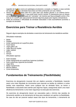 ANHANGUERA EDUCACIONAL /OAB SANTO ANDRÉ 49
PROFº ENFº GILBERTO DE JESUS
ingestão de líquidos (como em patologias envolvendo o coração e o fígado), e esse controle
de ingestão durante a atividade física deve ser feito juntamente com seu médico.
 Idosos são mais afetados pelo frio e pelo calor que adultos (devido a um sistema termo-
regulador menos eficiente), o que pode trazer riscos à saúde. É interessante que um idosos,
ao se exercitar, vistas as roupas em ―camadas‖, de maneira que fique protegido contra o frio,
mas se vir a sentir calor seja possível remover algumas peças para regular a temperatura.
 Antes de aumentar a dificuldade da atividade executada é mais aconselhável aumentar a
duração da atividade.
Exercícios para Treinar a Resistência Aeróbia
Seguem alguns exemplos de atividades e exercícios de treinamento da resistência aeróbia:
Dificuldade moderada:
 Nadar
 Pedalar
 Andar rapidamente em superfície plana
 Fazer faxina
 Jogar golfe a pé
 Jogar tênis em duplas
 Jogar voleibol
 Remar
 Dançar.
Dificuldade vigorosa:
 Subir escadas
 Andar rapidamente em superfícies íngremes (subidas)
 Subir superfícies íngremes de bicicleta
 Jogar tênis
 Nadar rapidamente
 Marcha atlética
 Correr lentamente.
Fundamentos de Treinamento (Flexibilidade)
Exercícios de alongamento muscular têm por objetivo aumentar a flexibilidade, trazendo
assim uma maior liberdade de movimentos para executar as tarefas do cotidiano e outras
tarefas mais específicas. Assim como qualquer tipo de atividade física, ao treinar a
flexibilidade o executante deve atentar para algumas regras, assegurando assim uma maior
eficiência do treinamento e uma maior segurança na execução dos exercícios.
Os exercícios de alongamento devem ser executados após o término das sessões de
treinamento aeróbio ou de treinamento de força para resultarem em ganhos na flexibilidade.
No caso de não ser possível realizar esses dois tipos de treinamento, o treinamento de
 