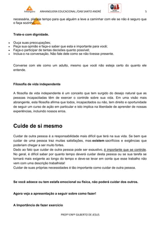ANHANGUERA EDUCACIONAL /OAB SANTO ANDRÉ 5
PROFº ENFº GILBERTO DE JESUS
necessária, planeje tempo para que alguém a leve a caminhar com ele se não é seguro que
o faça sozinho.
Trate-o com dignidade.
 Ouça suas preocupações;
 Peça sua opinião e faça-o saber que esta e importante para você;
 Faça-o participar de tantas decisões quanto possível;
 Inclua-o na conversação. Não fale dele como se não tivesse presente.
Converse com ele como um adulto, mesmo que você não esteja certo do quanto ele
entende.
Filosofia de vida independente
A filosofia de vida independente é um conceito que tem surgido do desejo natural que as
pessoas incapacitadas têm de exercer o controle sobre sua vida. Em uma visão mais
abrangente, esta filosofia afirma que todos, incapacitados ou não, tem direito e oportunidade
de seguir um curso de ação em particular e isto implica na liberdade de aprender de nossas
experiências, incluindo nossos erros.
Cuide de si mesmo
Cuidar de outra pessoa é a responsabilidade mais difícil que terá na sua vida. Se bem que
cuidar de uma pessoa traz muitas satisfações, mas existem sacrifícios e exigências que
poderiam chegar a ser muito fortes.
Dado ao fato que cuidar de outra pessoa pode ser exaustivo, é importante que se controle.
No geral, é difícil saber por quanto tempo deverá cuidar desta pessoa ou se sua tarefa se
tornará mais exigente ao longo do tempo e deve-se levar em conta que esse trabalho não
vem com uma descrição trabalhista!
Cuidar de suas próprias necessidades é tão importante como cuidar de outra pessoa.
Se você adoece ou tem estafa emocional ou física, não poderá cuidar dos outros.
Agora veja a apresentação a seguir sobre como fazer!
A Importância de fazer exercício
 