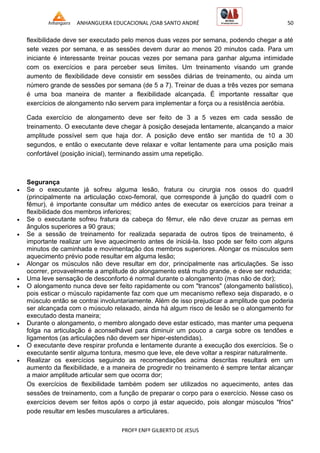 ANHANGUERA EDUCACIONAL /OAB SANTO ANDRÉ 50
PROFº ENFº GILBERTO DE JESUS
flexibilidade deve ser executado pelo menos duas vezes por semana, podendo chegar a até
sete vezes por semana, e as sessões devem durar ao menos 20 minutos cada. Para um
iniciante é interessante treinar poucas vezes por semana para ganhar alguma intimidade
com os exercícios e para perceber seus limites. Um treinamento visando um grande
aumento de flexibilidade deve consistir em sessões diárias de treinamento, ou ainda um
número grande de sessões por semana (de 5 a 7). Treinar de duas a três vezes por semana
é uma boa maneira de manter a flexibilidade alcançada. É importante ressaltar que
exercícios de alongamento não servem para implementar a força ou a resistência aeróbia.
Cada exercício de alongamento deve ser feito de 3 a 5 vezes em cada sessão de
treinamento. O executante deve chegar à posição desejada lentamente, alcançando a maior
amplitude possível sem que haja dor. A posição deve então ser mantida de 10 a 30
segundos, e então o executante deve relaxar e voltar lentamente para uma posição mais
confortável (posição inicial), terminando assim uma repetição.
Segurança
 Se o executante já sofreu alguma lesão, fratura ou cirurgia nos ossos do quadril
(principalmente na articulação coxo-femoral, que corresponde à junção do quadril com o
fêmur), é importante consultar um médico antes de executar os exercícios para treinar a
flexibilidade dos membros inferiores;
 Se o executante sofreu fratura da cabeça do fêmur, ele não deve cruzar as pernas em
ângulos superiores a 90 graus;
 Se a sessão de treinamento for realizada separada de outros tipos de treinamento, é
importante realizar um leve aquecimento antes de iniciá-la. Isso pode ser feito com alguns
minutos de caminhada e movimentação dos membros superiores. Alongar os músculos sem
aquecimento prévio pode resultar em alguma lesão;
 Alongar os músculos não deve resultar em dor, principalmente nas articulações. Se isso
ocorrer, provavelmente a amplitude do alongamento está muito grande, e deve ser reduzida;
 Uma leve sensação de desconforto é normal durante o alongamento (mas não de dor);
 O alongamento nunca deve ser feito rapidamente ou com "trancos" (alongamento balístico),
pois esticar o músculo rapidamente faz com que um mecanismo reflexo seja disparado, e o
músculo então se contrai involuntariamente. Além de isso prejudicar a amplitude que poderia
ser alcançada com o músculo relaxado, ainda há algum risco de lesão se o alongamento for
executado desta maneira;
 Durante o alongamento, o membro alongado deve estar esticado, mas manter uma pequena
folga na articulação é aconselhável para diminuir um pouco a carga sobre os tendões e
ligamentos (as articulações não devem ser hiper-estendidas).
 O executante deve respirar profunda e lentamente durante a execução dos exercícios. Se o
executante sentir alguma tontura, mesmo que leve, ele deve voltar a respirar naturalmente.
 Realizar os exercícios seguindo as recomendações acima descritas resultará em um
aumento da flexibilidade, e a maneira de progredir no treinamento é sempre tentar alcançar
a maior amplitude articular sem que ocorra dor;
Os exercícios de flexibilidade também podem ser utilizados no aquecimento, antes das
sessões de treinamento, com a função de preparar o corpo para o exercício. Nesse caso os
exercícios devem ser feitos após o corpo já estar aquecido, pois alongar músculos "frios"
pode resultar em lesões musculares a articulares.
 