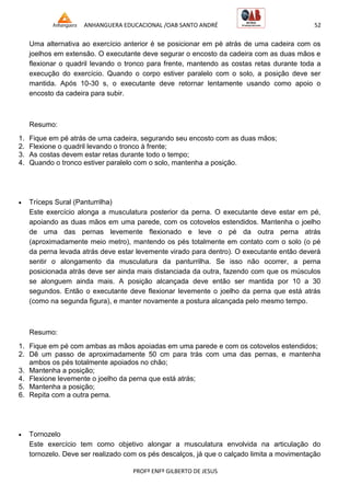 ANHANGUERA EDUCACIONAL /OAB SANTO ANDRÉ 52
PROFº ENFº GILBERTO DE JESUS
Uma alternativa ao exercício anterior é se posicionar em pé atrás de uma cadeira com os
joelhos em extensão. O executante deve segurar o encosto da cadeira com as duas mãos e
flexionar o quadril levando o tronco para frente, mantendo as costas retas durante toda a
execução do exercício. Quando o corpo estiver paralelo com o solo, a posição deve ser
mantida. Após 10-30 s, o executante deve retornar lentamente usando como apoio o
encosto da cadeira para subir.
Resumo:
1. Fique em pé atrás de uma cadeira, segurando seu encosto com as duas mãos;
2. Flexione o quadril levando o tronco à frente;
3. As costas devem estar retas durante todo o tempo;
4. Quando o tronco estiver paralelo com o solo, mantenha a posição.
 Tríceps Sural (Panturrilha)
Este exercício alonga a musculatura posterior da perna. O executante deve estar em pé,
apoiando as duas mãos em uma parede, com os cotovelos estendidos. Mantenha o joelho
de uma das pernas levemente flexionado e leve o pé da outra perna atrás
(aproximadamente meio metro), mantendo os pés totalmente em contato com o solo (o pé
da perna levada atrás deve estar levemente virado para dentro). O executante então deverá
sentir o alongamento da musculatura da panturrilha. Se isso não ocorrer, a perna
posicionada atrás deve ser ainda mais distanciada da outra, fazendo com que os músculos
se alonguem ainda mais. A posição alcançada deve então ser mantida por 10 a 30
segundos. Então o executante deve flexionar levemente o joelho da perna que está atrás
(como na segunda figura), e manter novamente a postura alcançada pelo mesmo tempo.
Resumo:
1. Fique em pé com ambas as mãos apoiadas em uma parede e com os cotovelos estendidos;
2. Dê um passo de aproximadamente 50 cm para trás com uma das pernas, e mantenha
ambos os pés totalmente apoiados no chão;
3. Mantenha a posição;
4. Flexione levemente o joelho da perna que está atrás;
5. Mantenha a posição;
6. Repita com a outra perna.
 Tornozelo
Este exercício tem como objetivo alongar a musculatura envolvida na articulação do
tornozelo. Deve ser realizado com os pés descalços, já que o calçado limita a movimentação
 