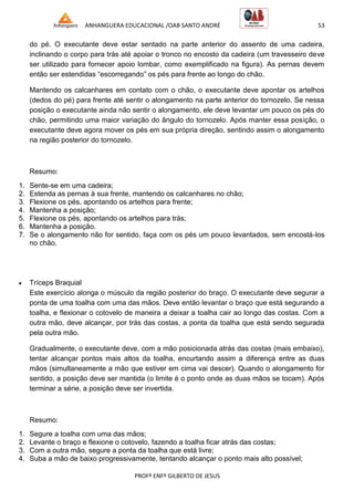 ANHANGUERA EDUCACIONAL /OAB SANTO ANDRÉ 53
PROFº ENFº GILBERTO DE JESUS
do pé. O executante deve estar sentado na parte anterior do assento de uma cadeira,
inclinando o corpo para trás até apoiar o tronco no encosto da cadeira (um travesseiro deve
ser utilizado para fornecer apoio lombar, como exemplificado na figura). As pernas devem
então ser estendidas ―escorregando‖ os pés para frente ao longo do chão.
Mantendo os calcanhares em contato com o chão, o executante deve apontar os artelhos
(dedos do pé) para frente até sentir o alongamento na parte anterior do tornozelo. Se nessa
posição o executante ainda não sentir o alongamento, ele deve levantar um pouco os pés do
chão, permitindo uma maior variação do ângulo do tornozelo. Após manter essa posição, o
executante deve agora mover os pés em sua própria direção, sentindo assim o alongamento
na região posterior do tornozelo.
Resumo:
1. Sente-se em uma cadeira;
2. Estenda as pernas à sua frente, mantendo os calcanhares no chão;
3. Flexione os pés, apontando os artelhos para frente;
4. Mantenha a posição;
5. Flexione os pés, apontando os artelhos para trás;
6. Mantenha a posição.
7. Se o alongamento não for sentido, faça com os pés um pouco levantados, sem encostá-los
no chão.
 Tríceps Braquial
Este exercício alonga o músculo da região posterior do braço. O executante deve segurar a
ponta de uma toalha com uma das mãos. Deve então levantar o braço que está segurando a
toalha, e flexionar o cotovelo de maneira a deixar a toalha cair ao longo das costas. Com a
outra mão, deve alcançar, por trás das costas, a ponta da toalha que está sendo segurada
pela outra mão.
Gradualmente, o executante deve, com a mão posicionada atrás das costas (mais embaixo),
tentar alcançar pontos mais altos da toalha, encurtando assim a diferença entre as duas
mãos (simultaneamente a mão que estiver em cima vai descer). Quando o alongamento for
sentido, a posição deve ser mantida (o limite é o ponto onde as duas mãos se tocam). Após
terminar a série, a posição deve ser invertida.
Resumo:
1. Segure a toalha com uma das mãos;
2. Levante o braço e flexione o cotovelo, fazendo a toalha ficar atrás das costas;
3. Com a outra mão, segure a ponta da toalha que está livre;
4. Suba a mão de baixo progressivamente, tentando alcançar o ponto mais alto possível;
 