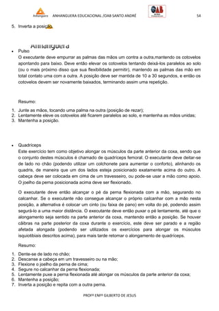 ANHANGUERA EDUCACIONAL /OAB SANTO ANDRÉ 54
PROFº ENFº GILBERTO DE JESUS
5. Inverta a posição.
 Pulso
O executante deve empurrar as palmas das mãos um contra a outra,mantendo os cotovelos
apontando para baixo. Deve então elevar os cotovelos tentando deixá-los paralelos ao solo
(ou o mais próximo disso que sua flexibilidade permitir), mantendo as palmas das mão em
total contato uma com a outra. A posição deve ser mantida de 10 a 30 segundos, e então os
cotovelos devem ser novamente baixados, terminando assim uma repetição.
Resumo:
1. Junte as mãos, tocando uma palma na outra (posição de rezar);
2. Lentamente eleve os cotovelos até ficarem paralelos ao solo, e mantenha as mãos unidas;
3. Mantenha a posição.
 Quadríceps
Este exercício tem como objetivo alongar os músculos da parte anterior da coxa, sendo que
o conjunto destes músculos é chamado de quadríceps femoral. O executante deve deitar-se
de lado no chão (podendo utilizar um colchonete para aumentar o conforto), alinhando os
quadris, de maneira que um dos lados esteja posicionado exatamente acima do outro. A
cabeça deve ser colocada em cima de um travesseiro, ou pode-se usar a mão como apoio.
O joelho da perna posicionada acima deve ser flexionado.
O executante deve então alcançar o pé da perna flexionada com a mão, segurando no
calcanhar. Se o executante não consegue alcançar o próprio calcanhar com a mão nesta
posição, a alternativa é colocar um cinto (ou faixa de pano) em volta do pé, podendo assim
segurá-lo a uma maior distância. O executante deve então puxar o pé lentamente, até que o
alongamento seja sentido na parte anterior da coxa, mantendo então a posição. Se houver
cãibras na parte posterior da coxa durante o exercício, este deve ser parado e a região
afetada alongada (podendo ser utilizados os exercícios para alongar os músculos
isquiotibiais descritos acima), para mais tarde retomar o alongamento de quadríceps.
Resumo:
1. Dente-se de lado no chão;
2. Descanse a cabeça em um travesseiro ou na mão;
3. Flexione o joelho da perna de cima;
4. Segure no calcanhar da perna flexionada;
5. Lentamente puxe a perna flexionada até alongar os músculos da parte anterior da coxa;
6. Mantenha a posição;
7. Inverta a posição e repita com a outra perna.
 