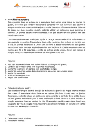 ANHANGUERA EDUCACIONAL /OAB SANTO ANDRÉ 55
PROFº ENFº GILBERTO DE JESUS
 Rotação Dupla de Quadril
Este exercício deve ser evitado se o executante tiver sofrido uma fratura ou cirurgia no
quadril, a não ser que o médico responsável concorde com sua execução. Seu objetivo é
alongar os músculos externos (laterais) do quadril e das coxas. O executante deve deitar-se
de costas no chão (decúbito dorsal), podendo utilizar um colchonete para aumentar o
conforto. Os joelhos devem estar flexionados, e os pés devem ter suas plantas em total
contato com o solo.
Um travesseiro deve ser usado para apoiar a cabeça, aumentando ainda mais o conforto
para executar o exercício. O executante deve então manter os dois ombros em contato com
o solo, os joelhos flexionados e unidos um ao outro, e descer lentamente os dois joelhos
para um dos lados na maior amplitude possível sem forçá-los. A posição alcançada deve ser
mantida por 10 a 30 segundos, e então os joelhos, ainda unidos, devem ser trazidos à
posição inicial, e o mesmo exercício deve ser feito para o outro lado.
Resumo:
1. Não faça esse exercício se tiver sofrido fraturas ou cirurgias no quadril;
2. Dente-se de costas no chão com os joelhos flexionados;
3. Mantenha os ombros em contato com o solo todo o tempo;
4. Mantendo os joelhos unidos, baixe lateralmente as pernas para um dos lados;
5. Mantenha a posição;
6. Volte as pernas para cima;
7. Repita com o outro lado.
 Rotação simples de quadril
Este exercício tem por objetivo alongar os músculos da pelve e da região interna (medial)
das coxas. O executante deve deitar-se de costas (decúbito dorsal), com os joelhos
flexionados, podendo utilizar um colchonete para aumentar o conforto. Deve então descer
um dos joelhos lentamente para o lado, mantendo a outra perna e a pelve imóveis. A
posição alcançada deve ser mantida de 10 a 30 segundos, e então o executante deve trazer
seu joelho de volta à posição inicial. Os ombros devem ser mantidos em contato com o chão
durante toda a execução do exercício.
Resumo:
1. Deite-se de costas no chão;
2. Flexione os joelhos;
 