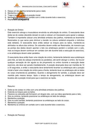 ANHANGUERA EDUCACIONAL /OAB SANTO ANDRÉ 56
PROFº ENFº GILBERTO DE JESUS
3. Desça um dos joelhos lentamente para o lado;
4. Mantenha a posição;
5. Traga o joelho de volta à posição inicial;
6. Mantenha os ombros em contato com o chão durante todo o exercício;
7. Repita com a outra perna.
 Rotação de Ombro
Este exercício alonga a musculatura envolvida na articulação do ombro. O executante deve
deitar-se de costas (decúbito dorsal) no solo e colocar um travesseiro para apoiar a cabeça.
Também é importante colocar uma almofada embaixo dos joelhos, mantendo-os levemente
flexionados (o que serve para diminuir a tensão na coluna vertebral enquanto o indivíduo
está deitado). O executante deve então esticar os braços para os lados, mantendo-os
alinhados na altura dos ombros. Os cotovelos devem então ser flexionados, de maneira que
as pontas dos dedos devem apontar o teto (os antebraços perdem o contato com o solo,
mas os braços devem continuar em contato com ele durante toda a execução do exercício),
e os antebraços devem estar paralelos.
O executante deve então fazer uma rotação de ombro, lentamente deitando seus antebraços
para trás, ao lado da cabeça (mantendo-os paralelos), até sentir alongar o ombro. Se houver
qualquer sensação de dor aguda ou de pinçamento no ombro durante a execução deste
exercício, ele deve ser parado imediatamente. A posição alcançada deve ser mantida de 10
a 30 segundos, e então o executante deve lentamente levantar os antebraços até a posição
inicial e fazer uma rotação de ombro para a frente, tentando levar os antebraços até os lados
do corpo (mantendo-os paralelos). Quando o alongamento for sentido, a posição deve ser
mantida pelo mesmo tempo. Após o tempo de alongamento, os antebraços devem ser
levados até a posição inicial para que o exercício se repita.
Resumo:
1. Deite-se de costas no chão com uma almofada embaixo dos joelhos;
2. Estenda os braços para os lados;
3. Flexione os cotovelos até formarem um ângulo reto, com as mãos apontando para o teto;
4. Gire os ombros, tentando posicionar os antebraços ao lado da cabeça;
5. Mantenha a posição;
6. Gire no outro sentido, tentando posicionar os antebraços ao lado do corpo;
7. Mantenha a posição;
8. Mantenha os ombros em contato com o solo durante todo o exercício.
 Rotação de Pescoço
 