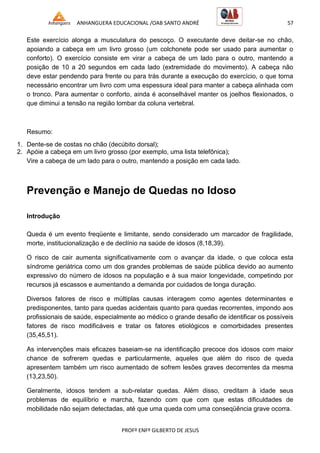 ANHANGUERA EDUCACIONAL /OAB SANTO ANDRÉ 57
PROFº ENFº GILBERTO DE JESUS
Este exercício alonga a musculatura do pescoço. O executante deve deitar-se no chão,
apoiando a cabeça em um livro grosso (um colchonete pode ser usado para aumentar o
conforto). O exercício consiste em virar a cabeça de um lado para o outro, mantendo a
posição de 10 a 20 segundos em cada lado (extremidade do movimento). A cabeça não
deve estar pendendo para frente ou para trás durante a execução do exercício, o que torna
necessário encontrar um livro com uma espessura ideal para manter a cabeça alinhada com
o tronco. Para aumentar o conforto, ainda é aconselhável manter os joelhos flexionados, o
que diminui a tensão na região lombar da coluna vertebral.
Resumo:
1. Dente-se de costas no chão (decúbito dorsal);
2. Apóie a cabeça em um livro grosso (por exemplo, uma lista telefônica);
Vire a cabeça de um lado para o outro, mantendo a posição em cada lado.
Prevenção e Manejo de Quedas no Idoso
Introdução
Queda é um evento freqüente e limitante, sendo considerado um marcador de fragilidade,
morte, institucionalização e de declínio na saúde de idosos (8,18,39).
O risco de cair aumenta significativamente com o avançar da idade, o que coloca esta
síndrome geriátrica como um dos grandes problemas de saúde pública devido ao aumento
expressivo do número de idosos na população e à sua maior longevidade, competindo por
recursos já escassos e aumentando a demanda por cuidados de longa duração.
Diversos fatores de risco e múltiplas causas interagem como agentes determinantes e
predisponentes, tanto para quedas acidentais quanto para quedas recorrentes, impondo aos
profissionais de saúde, especialmente ao médico o grande desafio de identificar os possíveis
fatores de risco modificáveis e tratar os fatores etiológicos e comorbidades presentes
(35,45,51).
As intervenções mais eficazes baseiam-se na identificação precoce dos idosos com maior
chance de sofrerem quedas e particularmente, aqueles que além do risco de queda
apresentem também um risco aumentado de sofrem lesões graves decorrentes da mesma
(13,23,50).
Geralmente, idosos tendem a sub-relatar quedas. Além disso, creditam à idade seus
problemas de equilíbrio e marcha, fazendo com que com que estas dificuldades de
mobilidade não sejam detectadas, até que uma queda com uma conseqüência grave ocorra.
 