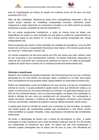 ANHANGUERA EDUCACIONAL /OAB SANTO ANDRÉ 59
PROFº ENFº GILBERTO DE JESUS
taxa de hospitalização por fratura de quadril em mulheres acima de 65 anos nos EUA
aumentou 23% (7,8).
Além da alta mortalidade, destacam-se ainda como conseqüências relevantes o fato da
queda causar restrição de mobilidade, incapacidade funcional, isolamento social,
insegurança e medo, detonando um mecanismo cumulativo e em efeito dominó de eventos
prejudiciais a saúde e qualidade de vida dos idosos(28,31).
Em um estudo populacional multicêntrico, a razão de chance bruta de idosos com
dependência em quatro ou mais atividades de vida diária ou prática ter experimentado ao
menos uma queda no ano anterior foi 1,9 vez a chance quando comparados aos idosos
independentes (43).
Entre as pessoas que caíram e foram atendidas em unidades de emergência, cerca de 40%
tiveram dor contínua ou incapacidade funcional por dois meses e 16% tiveram queixa de dor
por cerca de 7 meses após o evento (19).
Um estudo prospectivo de dois anos aponta que 32% dos idosos que caem referem medo
de cair novamente e são marcadamente mulheres. Os fatores fortemente associados ao
medo de cair novamente são a presença de distúrbios de marcha, um relato de percepção
subjetiva de saúde física e mental ruim e condições econômicas desfavoráveis (53).
Definição e classificação
Queda é uma mudança de posição inesperada, não intencional que faz com que o indivíduo
permaneça em um nível inferior, por exemplo, sobre o mobiliário ou no chão. Este evento
não é conseqüência de uma paralisia súbita, ataque epilético ou força externa extrema (25).
Podem ser classificadas a partir da freqüência com que ocorrem e do tipo de conseqüência
advinda do evento. A queda acidental é aquele evento único que dificilmente voltará a se
repetir e é decorrente de uma causa extrínseca ao indivíduo, em geral pela presença de um
fator de risco ambiental danoso, como um piso escorregadio, um degrau sem sinalização ou
devido à atitudes de risco como por exemplo,subir em banquinhos. Em contrapartida, a
queda recorrente, expressa a presença de fatores etiológicos intrínsecos como doenças
crônicas, poli farmácia, distúrbios do equilíbrio corporal, déficits sensoriais, dentre outros.
A queda pode ainda ser dividida de acordo com a presença ou não de lesões. As quedas
com lesões graves são consideradas aquelas cuja conseqüência é uma fratura, trauma
crânio-encefálico ou luxação. Abrasões, cortes, escoriações e hematomas são considerados
lesões leves.
Há ainda, a classificação de acordo com o tempo de permanência no chão. A queda
prolongada no chão é aquela em que o idoso permanece caído por mais de 15 a 20 minutos
por incapacidade de levantar-se sem ajuda. Os idosos que são mais predispostos a
sofrerem quedas prolongadas são os idosos com 80 anos ou mais, com dificuldade em
 