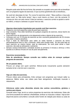 ANHANGUERA EDUCACIONAL /OAB SANTO ANDRÉ 6
PROFº ENFº GILBERTO DE JESUS
Ninguém pode estar tão fora de forma, tão cansado ou ocupado como para não se beneficiar
com um programa regular de exercícios. O que ouvimos geralmente são os benefícios...
Se você tem desculpas do tipo: ―Eu nunca fiz exercícios antes‖, ―Meus joelhos e meus pés
doem muito‖ ou ―Não tenho tempo‖, faça a você mesmo um favor: com tão somente 10
minutos por dia e em pelo menos 3 dias por semana, o exercício correto te ajudará a sentir-
se melhor, a reduzir o estresse e a gozar mais da vida.
Algumas observações importantes para quando você fizer exercício:
 Programe uma hora específica cada dia para fazer exercício;
 Seja constante. Para obter benefícios de qualquer programa de exercício, deves fazê-lo de
forma regular;
 Faça exercícios de alongamento e de relaxamento antes e depois de teu exercício;
 Comeces com uns 10 minutos de exercício ao dia e aumente gradualmente ate 30 minutos
para obter o máximo benefício;
 Faça o teste do falar/cantar para saber se estás fazendo o exercício de forma
demasiadamente forte ou não o suficiente, utilize este simples teste. Se não pode falar ao
fazer exercício ao mesmo tempo, está se extenuando. Se você pode cantar e fazer
exercício, não está se esforçando o suficiente;
 Sempre comece lentamente a atividade durante os primeiros 5 minutos e diminua o ritmo
durante os 5 últimos minutos em vez de parar abruptamente.
Exercícios recomendados.
Nota de advertência: Sempre consulte seu médico antes de começar qualquer
programa de exercícios.
Dê um passeio diário.
Procure um amigo com quem caminhar. Motivar-se-ão mutuamente quando estiverem
tentados há ter o dia livre sem o exercício.
Veja um vídeo de exercícios.
Procure vídeos para principiantes. Evite começar com programas que incluam saltar ou
dobrar-se. Melhor ainda, use vídeos para fazer alongamento, tonificação muscular e
relaxamento.
Informe-se sobre aulas oferecidas através dos centros comunitários, ginásios e
centros para idosos.
Consulte sobre Yoga, tai-chi ou outros programas de exercícios não tradicionais. Estes são
uma forma excelente de melhorar a flexibilidade, tonificar os músculos e relaxar. Veja se tem
disponível piscina comunitária e consulte sobre horário de natação para idosos ou aulas de
 