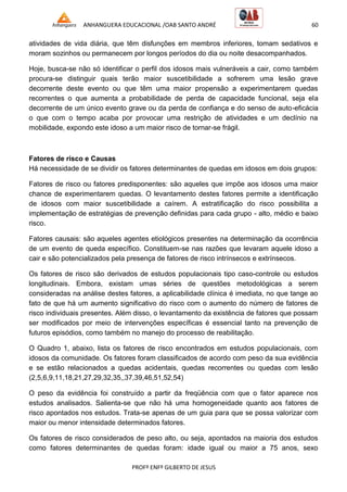 ANHANGUERA EDUCACIONAL /OAB SANTO ANDRÉ 60
PROFº ENFº GILBERTO DE JESUS
atividades de vida diária, que têm disfunções em membros inferiores, tomam sedativos e
moram sozinhos ou permanecem por longos períodos do dia ou noite desacompanhados.
Hoje, busca-se não só identificar o perfil dos idosos mais vulneráveis a cair, como também
procura-se distinguir quais terão maior suscetibilidade a sofrerem uma lesão grave
decorrente deste evento ou que têm uma maior propensão a experimentarem quedas
recorrentes o que aumenta a probabilidade de perda de capacidade funcional, seja ela
decorrente de um único evento grave ou da perda de confiança e do senso de auto-eficácia
o que com o tempo acaba por provocar uma restrição de atividades e um declínio na
mobilidade, expondo este idoso a um maior risco de tornar-se frágil.
Fatores de risco e Causas
Há necessidade de se dividir os fatores determinantes de quedas em idosos em dois grupos:
Fatores de risco ou fatores predisponentes: são aqueles que impõe aos idosos uma maior
chance de experimentarem quedas. O levantamento destes fatores permite a identificação
de idosos com maior suscetibilidade a caírem. A estratificação do risco possibilita a
implementação de estratégias de prevenção definidas para cada grupo - alto, médio e baixo
risco.
Fatores causais: são aqueles agentes etiológicos presentes na determinação da ocorrência
de um evento de queda específico. Constituem-se nas razões que levaram aquele idoso a
cair e são potencializados pela presença de fatores de risco intrínsecos e extrínsecos.
Os fatores de risco são derivados de estudos populacionais tipo caso-controle ou estudos
longitudinais. Embora, existam umas séries de questões metodológicas a serem
consideradas na análise destes fatores, a aplicabilidade clínica é imediata, no que tange ao
fato de que há um aumento significativo do risco com o aumento do número de fatores de
risco individuais presentes. Além disso, o levantamento da existência de fatores que possam
ser modificados por meio de intervenções específicas é essencial tanto na prevenção de
futuros episódios, como também no manejo do processo de reabilitação.
O Quadro 1, abaixo, lista os fatores de risco encontrados em estudos populacionais, com
idosos da comunidade. Os fatores foram classificados de acordo com peso da sua evidência
e se estão relacionados a quedas acidentais, quedas recorrentes ou quedas com lesão
(2,5,6,9,11,18,21,27,29,32,35,,37,39,46,51,52,54)
O peso da evidência foi construído a partir da freqüência com que o fator aparece nos
estudos analisados. Salienta-se que não há uma homogeneidade quanto aos fatores de
risco apontados nos estudos. Trata-se apenas de um guia para que se possa valorizar com
maior ou menor intensidade determinados fatores.
Os fatores de risco considerados de peso alto, ou seja, apontados na maioria dos estudos
como fatores determinantes de quedas foram: idade igual ou maior a 75 anos, sexo
 
