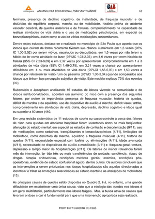 ANHANGUERA EDUCACIONAL /OAB SANTO ANDRÉ 61
PROFº ENFº GILBERTO DE JESUS
feminino, presença de declínio cognitivo, de inatividade, de fraqueza muscular e de
distúrbios do equilíbrio corporal, marcha ou de mobilidade, história prévia de acidente
vascular cerebral, de quedas anteriores e de fraturas, comprometimento na capacidade de
realizar atividades de vida diária e o uso de medicações psicotrópicas, em especial os
benzodiazepínicos, assim como o uso de várias medicações concomitantes.
Dentre estes estudos, destaca-se o realizado no município de São Paulo que aponta que os
idosos que caíram de forma recorrente tiveram sua chance aumentada em 1,6 vezes (95%
IC 1,00-2,52) por serem viúvos, separados ou desquitados, em 1,5 vezes por não terem o
hábito de ler como atividade de lazer (95%IC 1,03-2,37), em 4,6 vezes por terem história de
fratura (95% CI 2,23-9,69) e em 2,37 vezes por apresentarem comprometimento em 1 a 3
atividades de vida diária (95% CI 1,49-3,78), em 3,31 vezes a chance por apresentarem
dificuldade em 4 ou mais atividades de vida diária (95%CI 1,58-6,93) e em 1,53 vezes a
chance por relatarem ter visão ruim ou péssima (95%CI 1,00-2,34) quando comparados aos
idosos que tinham boa percepção subjetiva de visão. Este modelo explicou 73% dos eventos
(39).
Rubenstein e Josephson analisando 16 estudos de idosos vivendo na comunidade e de
idosos institucionalizados, apontam um aumento do risco com a presença dos seguintes
fatores, por ordem de importância: presença de fraqueza muscular, história de quedas,
déficit de marcha e de equilíbrio, uso de dispositivo de auxílio à marcha, déficit visual, artrite,
comprometimento em atividades de vida diária, depressão, declínio cognitivo e idade igual
ou superior a 80 anos (440.
Em uma revisão sistemática de 11 estudos de coorte ou casos-controle a cerca dos fatores
de risco para quedas em ambiente hospitalar foram levantados como os mais freqüentes:
alteração do estado mental, em especial os estados de confusão e desorientação (9/11), uso
de medicações como sedativos, tranqüilizantes e benzodiazepínicos (4/11), limitações de
mobilidade, como distúrbios de marcha, equilíbrio e fraqueza muscular (4/11), história de
quedas (4/11), necessidade especial com toalete ou eliminações (4/11), idade avançada
(4/11), necessidade de dispositivos de auxílio a mobilidade (3/11) e fraqueza geral, tontura,
depressão e tempo maior de hospitalização (2/11). Os fatores de menor relevância foram
mês da internação, ter tido três ou mais transferências de unidade, sonolência, abuso de
drogas, terapia endovenosa, condições médicas gerais, anemias, condições pós-
operatórias, evidência de estado confusional agudo, dentre outros. Os autores concluem que
as intervenções a serem priorizadas nos idosos hospitalizados são aquelas direcionadas a
identificar e tratar as limitações relacionadas ao estado mental e ás alterações de mobilidade
(15).
As principais causas de quedas estão dispostas no Quadro 2. Há, no entanto, uma grande
dificuldade em estabelecer uma única causa, visto que a etiologia das quedas nos idosos é
em geral multifatorial, particularmente nos idosos frágeis. Mas, a busca ativa de causas que
levaram o idoso a cair é fundamental para que uma intervenção apropriada seja realizada.
 