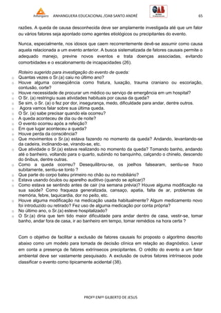 ANHANGUERA EDUCACIONAL /OAB SANTO ANDRÉ 65
PROFº ENFº GILBERTO DE JESUS
razões. A queda de causa desconhecida deve ser amplamente investigada até que um fator
ou vários fatores seja apontado como agentes etiológicos ou precipitantes do evento.
Nunca, especialmente, nos idosos que caem recorrentemente devê-se assumir como causa
aquela relacionada a um evento anterior. A busca sistematizada de fatores causais permite o
adequado manejo, previne novos eventos e trata doenças associadas, evitando
comorbidades e o escalonamento de incapacidades (26).
Roteiro sugerido para investigação do evento de queda:
o Quantas vezes o Sr.(a) caiu no último ano?
o Houve alguma conseqüência como fratura, luxação, trauma craniano ou escoriação,
contusão, corte?
o Houve necessidade de procurar um médico ou serviço de emergência em um hospital?
o O Sr. (a) restringiu suas atividades habituais por causa da queda?
o Se sim, o Sr. (a) o fez por dor, insegurança, medo, dificuldade para andar, dentre outros.
o Agora vamos falar sobre sua última queda.
o O Sr. (a) sabe precisar quando ela ocorreu?
o A queda aconteceu de dia ou de noite?
o O evento ocorreu após a refeição?
o Em que lugar aconteceu a queda?
o Houve perda da consciência?
o Que movimentos o Sr.(a) estava fazendo no momento da queda? Andando, levantando-se
da cadeira, inclinando-se, virando-se, etc.
o Que atividade o Sr.(a) estava realizando no momento da queda? Tomando banho, andando
até o banheiro, voltando para o quarto, subindo no banquinho, calçando o chinelo, descendo
do ônibus, dentre outras.
o Como a queda ocorreu? Desequilibrou-se, os joelhos falsearam, sentiu-se fraco
subitamente, sentiu-se tonto ?
o Que parte do corpo bateu primeiro no chão ou no mobiliário?
o Estava usando óculos ou aparelho auditivo (quando se aplicar)?
o Como estava se sentindo antes de cair (na semana prévia)? Houve alguma modificação na
sua saúde? Como fraqueza generalizada, cansaço, apatia, falta de ar, problemas de
memória, febre, taquicardia, dor no peito, etc.
o Houve alguma modificação na medicação usada habitualmente? Algum medicamento novo
foi introduzido ou retirado? Fez uso de alguma medicação por conta própria?
o No último ano, o Sr.(a) esteve hospitalizado?
o O Sr.(a) diria que tem tido maior dificuldade para andar dentro de casa, vestir-se, tomar
banho, andar fora de casa, ir ao banheiro em tempo, tomar remédios na hora certa ?
Com o objetivo de facilitar a exclusão de fatores causais foi proposto o algoritmo descrito
abaixo como um modelo para tomada de decisão clínica em relação ao diagnóstico. Levar
em conta a presença de fatores extrínsecos precipitantes. O crédito do evento a um fator
ambiental deve ser vastamente pesquisado. A exclusão de outros fatores intrínsecos pode
classificar o evento como tipicamente acidental (38).
 
