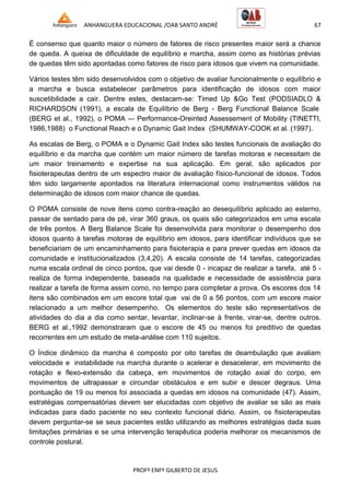 ANHANGUERA EDUCACIONAL /OAB SANTO ANDRÉ 67
PROFº ENFº GILBERTO DE JESUS
É consenso que quanto maior o número de fatores de risco presentes maior será a chance
de queda. A queixa de dificuldade de equilíbrio e marcha, assim como as histórias prévias
de quedas têm sido apontadas como fatores de risco para idosos que vivem na comunidade.
Vários testes têm sido desenvolvidos com o objetivo de avaliar funcionalmente o equilíbrio e
a marcha e busca estabelecer parâmetros para identificação de idosos com maior
suscetibilidade a cair. Dentre estes, destacam-se: Timed Up &Go Test (PODSIADLO &
RICHARDSON (1991), a escala de Equilíbrio de Berg - Berg Functional Balance Scale
(BERG et al., 1992), o POMA -– Performance-Oreinted Assessement of Mobility (TINETTI,
1986,1988) o Functional Reach e o Dynamic Gait Index (SHUMWAY-COOK et al. (1997).
As escalas de Berg, o POMA e o Dynamic Gait Index são testes funcionais de avaliação do
equilíbrio e da marcha que contém um maior número de tarefas motoras e necessitam de
um maior treinamento e expertise na sua aplicação. Em geral, são aplicados por
fisioterapeutas dentro de um espectro maior de avaliação físico-funcional de idosos. Todos
têm sido largamente apontados na literatura internacional como instrumentos válidos na
determinação de idosos com maior chance de quedas.
O POMA consiste de nove itens como contra-reação ao desequilíbrio aplicado ao esterno,
passar de sentado para de pé, virar 360 graus, os quais são categorizados em uma escala
de três pontos. A Berg Balance Scale foi desenvolvida para monitorar o desempenho dos
idosos quanto à tarefas motoras de equilíbrio em idosos, para identificar indivíduos que se
beneficiariam de um encaminhamento para fisioterapia e para prever quedas em idosos da
comunidade e institucionalizados (3,4,20). A escala consiste de 14 tarefas, categorizadas
numa escala ordinal de cinco pontos, que vai desde 0 - incapaz de realizar a tarefa, até 5 -
realiza de forma independente, baseada na qualidade e necessidade de assistência para
realizar a tarefa de forma assim como, no tempo para completar a prova. Os escores dos 14
itens são combinados em um escore total que vai de 0 a 56 pontos, com um escore maior
relacionado a um melhor desempenho. Os elementos do teste são representativos de
atividades do dia a dia como sentar, levantar, inclinar-se à frente, virar-se, dentre outros.
BERG et al.,1992 demonstraram que o escore de 45 ou menos foi preditivo de quedas
recorrentes em um estudo de meta-análise com 110 sujeitos.
O Índice dinâmico da marcha é composto por oito tarefas de deambulação que avaliam
velocidade e instabilidade na marcha durante o acelerar e desacelerar, em movimento de
rotação e flexo-extensão da cabeça, em movimentos de rotação axial do corpo, em
movimentos de ultrapassar e circundar obstáculos e em subir e descer degraus. Uma
pontuação de 19 ou menos foi associada a quedas em idosos na comunidade (47). Assim,
estratégias compensatórias devem ser elucidadas com objetivo de avaliar se são as mais
indicadas para dado paciente no seu contexto funcional diário. Assim, os fisioterapeutas
devem perguntar-se se seus pacientes estão utilizando as melhores estratégias dada suas
limitações primárias e se uma intervenção terapêutica poderia melhorar os mecanismos de
controle postural.
 