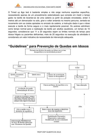 ANHANGUERA EDUCACIONAL /OAB SANTO ANDRÉ 68
PROFº ENFº GILBERTO DE JESUS
O Timed up &go test é bastante simples e não exige nenhuma expertise específica,
necessitando apenas de um procedimento sistematizado que consiste em medir o tempo
gasto na tarefa de levantar-se de uma cadeira (a partir da posição encostada), andar 3
metros até um demarcador no solo, girar e voltar andando no mesmo percurso, sentado-se
novamente com as costas apoiadas no encosto da cadeira. a instrução dada é que o idoso
execute a tarefa de forma segura e o mais rapidamente possível. Os autores admitiram
como tempo normal para a realização da tarefa por adultos saudáveis, um tempo de 10
segundos; considera-se que 11 a 20 segundos sejam os limites normais de tempo para
idosos frágeis ou pacientes deficientes; mais de 20 segundos na execução da atividade é
considerado um valor indicativo da necessidade de intervenção adequada.
“Guidelines” para Prevenção de Quedas em Idosos
 
