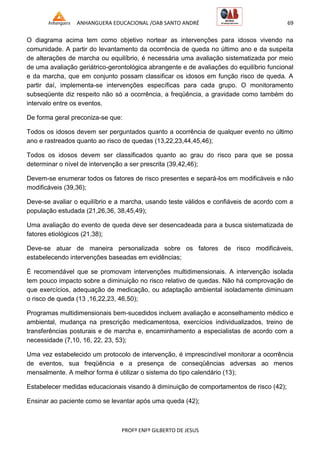 ANHANGUERA EDUCACIONAL /OAB SANTO ANDRÉ 69
PROFº ENFº GILBERTO DE JESUS
O diagrama acima tem como objetivo nortear as intervenções para idosos vivendo na
comunidade. A partir do levantamento da ocorrência de queda no último ano e da suspeita
de alterações de marcha ou equilíbrio, é necessária uma avaliação sistematizada por meio
de uma avaliação geriátrico-gerontológica abrangente e de avaliações do equilíbrio funcional
e da marcha, que em conjunto possam classificar os idosos em função risco de queda. A
partir daí, implementa-se intervenções específicas para cada grupo. O monitoramento
subseqüente diz respeito não só a ocorrência, a freqüência, a gravidade como também do
intervalo entre os eventos.
De forma geral preconiza-se que:
Todos os idosos devem ser perguntados quanto a ocorrência de qualquer evento no último
ano e rastreados quanto ao risco de quedas (13,22,23,44,45,46);
Todos os idosos devem ser classificados quanto ao grau do risco para que se possa
determinar o nível de intervenção a ser prescrita (39,42,46);
Devem-se enumerar todos os fatores de risco presentes e separá-los em modificáveis e não
modificáveis (39,36);
Deve-se avaliar o equilíbrio e a marcha, usando teste válidos e confiáveis de acordo com a
população estudada (21,26,36, 38,45,49);
Uma avaliação do evento de queda deve ser desencadeada para a busca sistematizada de
fatores etiológicos (21,38);
Deve-se atuar de maneira personalizada sobre os fatores de risco modificáveis,
estabelecendo intervenções baseadas em evidências;
É recomendável que se promovam intervenções multidimensionais. A intervenção isolada
tem pouco impacto sobre a diminuição no risco relativo de quedas. Não há comprovação de
que exercícios, adequação de medicação, ou adaptação ambiental isoladamente diminuam
o risco de queda (13 ,16,22,23, 46,50);
Programas multidimensionais bem-sucedidos incluem avaliação e aconselhamento médico e
ambiental, mudança na prescrição medicamentosa, exercícios individualizados, treino de
transferências posturais e de marcha e, encaminhamento a especialistas de acordo com a
necessidade (7,10, 16, 22, 23, 53);
Uma vez estabelecido um protocolo de intervenção, é imprescindível monitorar a ocorrência
de eventos, sua freqüência e a presença de conseqüências adversas ao menos
mensalmente. A melhor forma é utilizar o sistema do tipo calendário (13);
Estabelecer medidas educacionais visando à diminuição de comportamentos de risco (42);
Ensinar ao paciente como se levantar após uma queda (42);
 