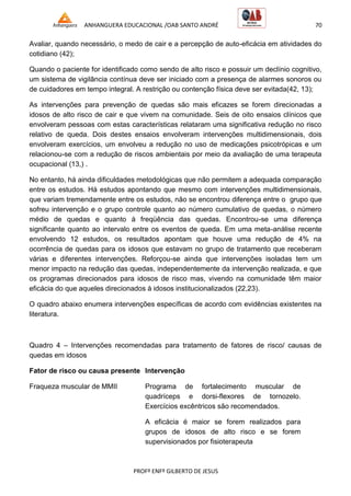 ANHANGUERA EDUCACIONAL /OAB SANTO ANDRÉ 70
PROFº ENFº GILBERTO DE JESUS
Avaliar, quando necessário, o medo de cair e a percepção de auto-eficácia em atividades do
cotidiano (42);
Quando o paciente for identificado como sendo de alto risco e possuir um declínio cognitivo,
um sistema de vigilância contínua deve ser iniciado com a presença de alarmes sonoros ou
de cuidadores em tempo integral. A restrição ou contenção física deve ser evitada(42, 13);
As intervenções para prevenção de quedas são mais eficazes se forem direcionadas a
idosos de alto risco de cair e que vivem na comunidade. Seis de oito ensaios clínicos que
envolveram pessoas com estas características relataram uma significativa redução no risco
relativo de queda. Dois destes ensaios envolveram intervenções multidimensionais, dois
envolveram exercícios, um envolveu a redução no uso de medicações psicotrópicas e um
relacionou-se com a redução de riscos ambientais por meio da avaliação de uma terapeuta
ocupacional (13,) .
No entanto, há ainda dificuldades metodológicas que não permitem a adequada comparação
entre os estudos. Há estudos apontando que mesmo com intervenções multidimensionais,
que variam tremendamente entre os estudos, não se encontrou diferença entre o grupo que
sofreu intervenção e o grupo controle quanto ao número cumulativo de quedas, o número
médio de quedas e quanto à freqüência das quedas. Encontrou-se uma diferença
significante quanto ao intervalo entre os eventos de queda. Em uma meta-análise recente
envolvendo 12 estudos, os resultados apontam que houve uma redução de 4% na
ocorrência de quedas para os idosos que estavam no grupo de tratamento que receberam
várias e diferentes intervenções. Reforçou-se ainda que intervenções isoladas tem um
menor impacto na redução das quedas, independentemente da intervenção realizada, e que
os programas direcionados para idosos de risco mas, vivendo na comunidade têm maior
eficácia do que aqueles direcionados à idosos institucionalizados (22,23).
O quadro abaixo enumera intervenções específicas de acordo com evidências existentes na
literatura.
Quadro 4 – Intervenções recomendadas para tratamento de fatores de risco/ causas de
quedas em idosos
Fator de risco ou causa presente Intervenção
Fraqueza muscular de MMII Programa de fortalecimento muscular de
quadríceps e dorsi-flexores de tornozelo.
Exercícios excêntricos são recomendados.
A eficácia é maior se forem realizados para
grupos de idosos de alto risco e se forem
supervisionados por fisioterapeuta
 