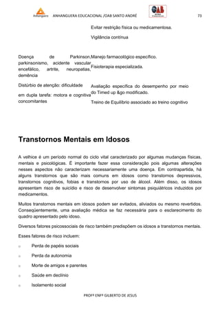 ANHANGUERA EDUCACIONAL /OAB SANTO ANDRÉ 73
PROFº ENFº GILBERTO DE JESUS
Doença de Parkinson,
parkinsonismo, acidente vascular
encefálico, artrite, neuropatias,
demência
Distúrbio de atenção: dificuldade
em dupla tarefa: motora e cognitiva
concomitantes
Evitar restrição física ou medicamentosa.
Vigilância contínua
Manejo farmacológico específico.
Fisioterapia especializada.
Avaliação específica do desempenho por meio
do Timed up &go modificado.
Treino de Equilíbrio associado ao treino cognitivo
Transtornos Mentais em Idosos
A velhice é um período normal do ciclo vital caracterizado por algumas mudanças físicas,
mentais e psicológicas. É importante fazer essa consideração pois algumas alterações
nesses aspectos não caracterizam necessariamente uma doença. Em contrapartida, há
alguns transtornos que são mais comuns em idosos como transtornos depressivos,
transtornos cognitivos, fobias e transtornos por uso de álcool. Além disso, os idosos
apresentam risco de suicídio e risco de desenvolver sintomas psiquiátricos induzidos por
medicamentos.
Muitos transtornos mentais em idosos podem ser evitados, aliviados ou mesmo revertidos.
Conseqüentemente, uma avaliação médica se faz necessária para o esclarecimento do
quadro apresentado pelo idoso.
Diversos fatores psicossociais de risco também predispõem os idosos a transtornos mentais.
Esses fatores de risco incluem:
o Perda de papéis sociais
o Perda da autonomia
o Morte de amigos e parentes
o Saúde em declínio
o Isolamento social
 
