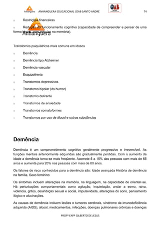 ANHANGUERA EDUCACIONAL /OAB SANTO ANDRÉ 74
PROFº ENFº GILBERTO DE JESUS
o Restrições financeiras
o Redução do funcionamento cognitivo (capacidade de compreender e pensar de uma
forma lógica, com prejuízo na memória).
Transtornos psiquiátricos mais comuns em idosos
o Demência
o Demência tipo Alzheimer
o Demência vascular
o Esquizofrenia
o Transtornos depressivos
o Transtorno bipolar (do humor)
o Transtorno delirante
o Transtornos de ansiedade
o Transtornos somatoformes
o Transtornos por uso de álcool e outras substâncias
Demência
Demência é um comprometimento cognitivo geralmente progressivo e irreversível. As
funções mentais anteriormente adquiridas são gradualmente perdidas. Com o aumento da
idade a demência torna-se mais freqüente. Acomete 5 a 15% das pessoas com mais de 65
anos e aumenta para 20% nas pessoas com mais de 80 anos.
Os fatores de risco conhecidos para a demência são: Idade avançada História de demência
na família, Sexo feminino
Os sintomas incluem alterações na memória, na linguagem, na capacidade de orientar-se.
Há perturbações comportamentais como agitação, inquietação, andar a esmo, raiva,
violência, gritos, desinibição sexual e social, impulsividade, alterações do sono, pensamento
ilógico e alucinações.
As causas de demência incluem lesões e tumores cerebrais, síndrome da imunodeficiência
adquirida (AIDS), álcool, medicamentos, infecções, doenças pulmonares crônicas e doenças
 