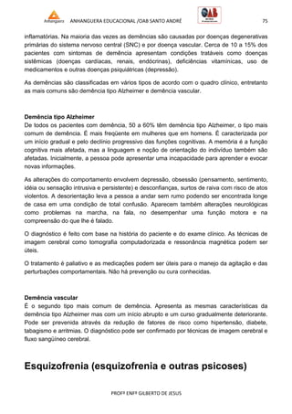 ANHANGUERA EDUCACIONAL /OAB SANTO ANDRÉ 75
PROFº ENFº GILBERTO DE JESUS
inflamatórias. Na maioria das vezes as demências são causadas por doenças degenerativas
primárias do sistema nervoso central (SNC) e por doença vascular. Cerca de 10 a 15% dos
pacientes com sintomas de demência apresentam condições tratáveis como doenças
sistêmicas (doenças cardíacas, renais, endócrinas), deficiências vitamínicas, uso de
medicamentos e outras doenças psiquiátricas (depressão).
As demências são classificadas em vários tipos de acordo com o quadro clínico, entretanto
as mais comuns são demência tipo Alzheimer e demência vascular.
Demência tipo Alzheimer
De todos os pacientes com demência, 50 a 60% têm demência tipo Alzheimer, o tipo mais
comum de demência. É mais freqüente em mulheres que em homens. É caracterizada por
um início gradual e pelo declínio progressivo das funções cognitivas. A memória é a função
cognitiva mais afetada, mas a linguagem e noção de orientação do indivíduo também são
afetadas. Inicialmente, a pessoa pode apresentar uma incapacidade para aprender e evocar
novas informações.
As alterações do comportamento envolvem depressão, obsessão (pensamento, sentimento,
idéia ou sensação intrusiva e persistente) e desconfianças, surtos de raiva com risco de atos
violentos. A desorientação leva a pessoa a andar sem rumo podendo ser encontrada longe
de casa em uma condição de total confusão. Aparecem também alterações neurológicas
como problemas na marcha, na fala, no desempenhar uma função motora e na
compreensão do que lhe é falado.
O diagnóstico é feito com base na história do paciente e do exame clínico. As técnicas de
imagem cerebral como tomografia computadorizada e ressonância magnética podem ser
úteis.
O tratamento é paliativo e as medicações podem ser úteis para o manejo da agitação e das
perturbações comportamentais. Não há prevenção ou cura conhecidas.
Demência vascular
É o segundo tipo mais comum de demência. Apresenta as mesmas características da
demência tipo Alzheimer mas com um início abrupto e um curso gradualmente deteriorante.
Pode ser prevenida através da redução de fatores de risco como hipertensão, diabete,
tabagismo e arritmias. O diagnóstico pode ser confirmado por técnicas de imagem cerebral e
fluxo sangüíneo cerebral.
Esquizofrenia (esquizofrenia e outras psicoses)
 