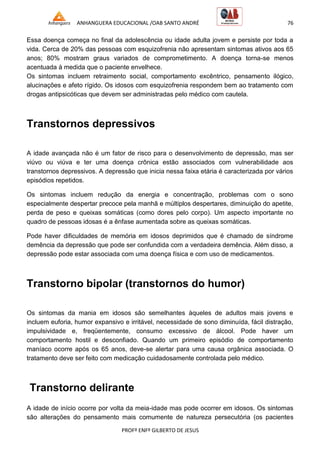 ANHANGUERA EDUCACIONAL /OAB SANTO ANDRÉ 76
PROFº ENFº GILBERTO DE JESUS
Essa doença começa no final da adolescência ou idade adulta jovem e persiste por toda a
vida. Cerca de 20% das pessoas com esquizofrenia não apresentam sintomas ativos aos 65
anos; 80% mostram graus variados de comprometimento. A doença torna-se menos
acentuada à medida que o paciente envelhece.
Os sintomas incluem retraimento social, comportamento excêntrico, pensamento ilógico,
alucinações e afeto rígido. Os idosos com esquizofrenia respondem bem ao tratamento com
drogas antipsicóticas que devem ser administradas pelo médico com cautela.
Transtornos depressivos
A idade avançada não é um fator de risco para o desenvolvimento de depressão, mas ser
viúvo ou viúva e ter uma doença crônica estão associados com vulnerabilidade aos
transtornos depressivos. A depressão que inicia nessa faixa etária é caracterizada por vários
episódios repetidos.
Os sintomas incluem redução da energia e concentração, problemas com o sono
especialmente despertar precoce pela manhã e múltiplos despertares, diminuição do apetite,
perda de peso e queixas somáticas (como dores pelo corpo). Um aspecto importante no
quadro de pessoas idosas é a ênfase aumentada sobre as queixas somáticas.
Pode haver dificuldades de memória em idosos deprimidos que é chamado de síndrome
demência da depressão que pode ser confundida com a verdadeira demência. Além disso, a
depressão pode estar associada com uma doença física e com uso de medicamentos.
Transtorno bipolar (transtornos do humor)
Os sintomas da mania em idosos são semelhantes àqueles de adultos mais jovens e
incluem euforia, humor expansivo e irritável, necessidade de sono diminuída, fácil distração,
impulsividade e, freqüentemente, consumo excessivo de álcool. Pode haver um
comportamento hostil e desconfiado. Quando um primeiro episódio de comportamento
maníaco ocorre após os 65 anos, deve-se alertar para uma causa orgânica associada. O
tratamento deve ser feito com medicação cuidadosamente controlada pelo médico.
Transtorno delirante
A idade de início ocorre por volta da meia-idade mas pode ocorrer em idosos. Os sintomas
são alterações do pensamento mais comumente de natureza persecutória (os pacientes
 
