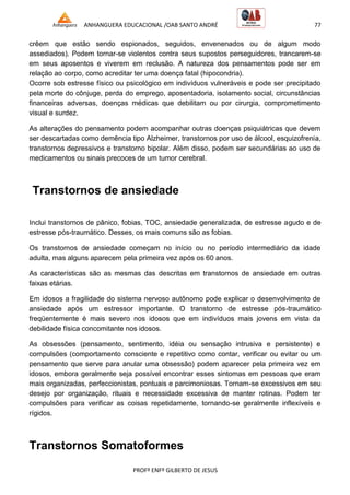 ANHANGUERA EDUCACIONAL /OAB SANTO ANDRÉ 77
PROFº ENFº GILBERTO DE JESUS
crêem que estão sendo espionados, seguidos, envenenados ou de algum modo
assediados). Podem tornar-se violentos contra seus supostos perseguidores, trancarem-se
em seus aposentos e viverem em reclusão. A natureza dos pensamentos pode ser em
relação ao corpo, como acreditar ter uma doença fatal (hipocondria).
Ocorre sob estresse físico ou psicológico em indivíduos vulneráveis e pode ser precipitado
pela morte do cônjuge, perda do emprego, aposentadoria, isolamento social, circunstâncias
financeiras adversas, doenças médicas que debilitam ou por cirurgia, comprometimento
visual e surdez.
As alterações do pensamento podem acompanhar outras doenças psiquiátricas que devem
ser descartadas como demência tipo Alzheimer, transtornos por uso de álcool, esquizofrenia,
transtornos depressivos e transtorno bipolar. Além disso, podem ser secundárias ao uso de
medicamentos ou sinais precoces de um tumor cerebral.
Transtornos de ansiedade
Inclui transtornos de pânico, fobias, TOC, ansiedade generalizada, de estresse agudo e de
estresse pós-traumático. Desses, os mais comuns são as fobias.
Os transtornos de ansiedade começam no início ou no período intermediário da idade
adulta, mas alguns aparecem pela primeira vez após os 60 anos.
As características são as mesmas das descritas em transtornos de ansiedade em outras
faixas etárias.
Em idosos a fragilidade do sistema nervoso autônomo pode explicar o desenvolvimento de
ansiedade após um estressor importante. O transtorno de estresse pós-traumático
freqüentemente é mais severo nos idosos que em indivíduos mais jovens em vista da
debilidade física concomitante nos idosos.
As obsessões (pensamento, sentimento, idéia ou sensação intrusiva e persistente) e
compulsões (comportamento consciente e repetitivo como contar, verificar ou evitar ou um
pensamento que serve para anular uma obsessão) podem aparecer pela primeira vez em
idosos, embora geralmente seja possível encontrar esses sintomas em pessoas que eram
mais organizadas, perfeccionistas, pontuais e parcimoniosas. Tornam-se excessivos em seu
desejo por organização, rituais e necessidade excessiva de manter rotinas. Podem ter
compulsões para verificar as coisas repetidamente, tornando-se geralmente inflexíveis e
rígidos.
Transtornos Somatoformes
 