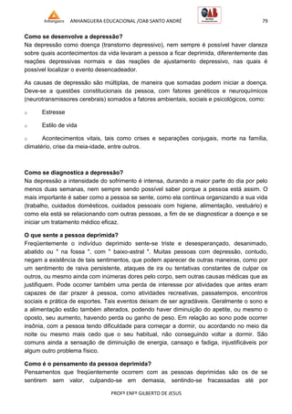 ANHANGUERA EDUCACIONAL /OAB SANTO ANDRÉ 79
PROFº ENFº GILBERTO DE JESUS
Como se desenvolve a depressão?
Na depressão como doença (transtorno depressivo), nem sempre é possível haver clareza
sobre quais acontecimentos da vida levaram a pessoa a ficar deprimida, diferentemente das
reações depressivas normais e das reações de ajustamento depressivo, nas quais é
possível localizar o evento desencadeador.
As causas de depressão são múltiplas, de maneira que somadas podem iniciar a doença.
Deve-se a questões constitucionais da pessoa, com fatores genéticos e neuroquímicos
(neurotransmissores cerebrais) somados a fatores ambientais, sociais e psicológicos, como:
o Estresse
o Estilo de vida
o Acontecimentos vitais, tais como crises e separações conjugais, morte na família,
climatério, crise da meia-idade, entre outros.
Como se diagnostica a depressão?
Na depressão a intensidade do sofrimento é intensa, durando a maior parte do dia por pelo
menos duas semanas, nem sempre sendo possível saber porque a pessoa está assim. O
mais importante é saber como a pessoa se sente, como ela continua organizando a sua vida
(trabalho, cuidados domésticos, cuidados pessoais com higiene, alimentação, vestuário) e
como ela está se relacionando com outras pessoas, a fim de se diagnosticar a doença e se
iniciar um tratamento médico eficaz.
O que sente a pessoa deprimida?
Freqüentemente o indivíduo deprimido sente-se triste e desesperançado, desanimado,
abatido ou " na fossa ", com " baixo-astral ". Muitas pessoas com depressão, contudo,
negam a existência de tais sentimentos, que podem aparecer de outras maneiras, como por
um sentimento de raiva persistente, ataques de ira ou tentativas constantes de culpar os
outros, ou mesmo ainda com inúmeras dores pelo corpo, sem outras causas médicas que as
justifiquem. Pode ocorrer também uma perda de interesse por atividades que antes eram
capazes de dar prazer à pessoa, como atividades recreativas, passatempos, encontros
sociais e prática de esportes. Tais eventos deixam de ser agradáveis. Geralmente o sono e
a alimentação estão também alterados, podendo haver diminuição do apetite, ou mesmo o
oposto, seu aumento, havendo perda ou ganho de peso. Em relação ao sono pode ocorrer
insônia, com a pessoa tendo dificuldade para começar a dormir, ou acordando no meio da
noite ou mesmo mais cedo que o seu habitual, não conseguindo voltar a dormir. São
comuns ainda a sensação de diminuição de energia, cansaço e fadiga, injustificáveis por
algum outro problema físico.
Como é o pensamento da pessoa deprimida?
Pensamentos que freqüentemente ocorrem com as pessoas deprimidas são os de se
sentirem sem valor, culpando-se em demasia, sentindo-se fracassadas até por
 