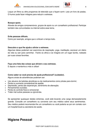 ANHANGUERA EDUCACIONAL /OAB SANTO ANDRÉ 8
PROFº ENFº GILBERTO DE JESUS
Loque um filme ou olhe programas de televisão que o façam sorrir. Leia um livro de piadas.
O humor pode fazer milagres para reduzir o estresse.
Busque apoio.
Através de amigos compreensivos, grupos de apoio ou um conselheiro profissional. Participe
também das comunidades na internet sobre esse tema.
Evite pessoas difíceis.
Como por exemplo, amigos que o criticam o tempo todo.
Descubra o que lhe ajuda a aliviar o estresse.
Algumas ideias poderiam ser exercícios de respiração, yoga, meditação, escrever um diário
de vida ou sair para caminhar. Feche os olhos e se imagine em um lugar bonito, rodeado
por suas coisas favoritas.
Faça uma lista das coisas que aliviam o seu estresse.
E depois o mantenha a mão e utilize!
Como saber se você precisa de ajuda profissional? (cuidador).
Alguns sinais de advertências poderiam ser:
 Uso abusivo de bebidas alcoólicas ou de medicamentos como pílulas para dormir;
 Perda ou aumento considerável de apetite;
 Depressão, perda das esperanças, sentimento de alienação;
 Pensamentos suicidas;
 Perda do controle físico e emocional;
 Tratar mal outras pessoas ou ignorá-las.
Se apresentar quaisquer destes sintomas, você está levando uma carga demasiadamente
grande. Consulte um conselheiro ou converse com seu médico sobre seus sentimentos.
Seu médico poderá recomendar-lhe um conselheiro ou você poderia se por em contato com
um hospital local ou secretaria de saúde.
Higiene Pessoal
 