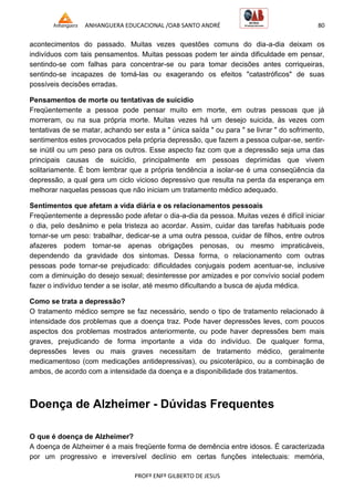 ANHANGUERA EDUCACIONAL /OAB SANTO ANDRÉ 80
PROFº ENFº GILBERTO DE JESUS
acontecimentos do passado. Muitas vezes questões comuns do dia-a-dia deixam os
indivíduos com tais pensamentos. Muitas pessoas podem ter ainda dificuldade em pensar,
sentindo-se com falhas para concentrar-se ou para tomar decisões antes corriqueiras,
sentindo-se incapazes de tomá-las ou exagerando os efeitos "catastróficos" de suas
possíveis decisões erradas.
Pensamentos de morte ou tentativas de suicídio
Freqüentemente a pessoa pode pensar muito em morte, em outras pessoas que já
morreram, ou na sua própria morte. Muitas vezes há um desejo suicida, às vezes com
tentativas de se matar, achando ser esta a " única saída " ou para " se livrar " do sofrimento,
sentimentos estes provocados pela própria depressão, que fazem a pessoa culpar-se, sentir-
se inútil ou um peso para os outros. Esse aspecto faz com que a depressão seja uma das
principais causas de suicídio, principalmente em pessoas deprimidas que vivem
solitariamente. É bom lembrar que a própria tendência a isolar-se é uma conseqüência da
depressão, a qual gera um ciclo vicioso depressivo que resulta na perda da esperança em
melhorar naquelas pessoas que não iniciam um tratamento médico adequado.
Sentimentos que afetam a vida diária e os relacionamentos pessoais
Freqüentemente a depressão pode afetar o dia-a-dia da pessoa. Muitas vezes é difícil iniciar
o dia, pelo desânimo e pela tristeza ao acordar. Assim, cuidar das tarefas habituais pode
tornar-se um peso: trabalhar, dedicar-se a uma outra pessoa, cuidar de filhos, entre outros
afazeres podem tornar-se apenas obrigações penosas, ou mesmo impraticáveis,
dependendo da gravidade dos sintomas. Dessa forma, o relacionamento com outras
pessoas pode tornar-se prejudicado: dificuldades conjugais podem acentuar-se, inclusive
com a diminuição do desejo sexual; desinteresse por amizades e por convívio social podem
fazer o indivíduo tender a se isolar, até mesmo dificultando a busca de ajuda médica.
Como se trata a depressão?
O tratamento médico sempre se faz necessário, sendo o tipo de tratamento relacionado à
intensidade dos problemas que a doença traz. Pode haver depressões leves, com poucos
aspectos dos problemas mostrados anteriormente, ou pode haver depressões bem mais
graves, prejudicando de forma importante a vida do indivíduo. De qualquer forma,
depressões leves ou mais graves necessitam de tratamento médico, geralmente
medicamentoso (com medicações antidepressivas), ou psicoterápico, ou a combinação de
ambos, de acordo com a intensidade da doença e a disponibilidade dos tratamentos.
Doença de Alzheimer - Dúvidas Frequentes
O que é doença de Alzheimer?
A doença de Alzheimer é a mais freqüente forma de demência entre idosos. É caracterizada
por um progressivo e irreversível declínio em certas funções intelectuais: memória,
 