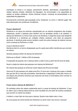 ANHANGUERA EDUCACIONAL /OAB SANTO ANDRÉ 81
PROFº ENFº GILBERTO DE JESUS
orientação no tempo e no espaço, pensamento abstrato, aprendizado, incapacidade de
realizar cálculos simples, distúrbios da linguagem, da comunicação e da capacidade de
realizar as tarefas cotidianas. Outros sintomas incluem, mudança da personalidade e da
capacidade de julgamento.
Erroneamente conhecida pela população como ―esclerose‖ ou como o ―velhinho gagá‖ não
está relacionada com problemas circulatórios.
O que é demência?
Demência é um grupo de sintomas caracterizado por um declínio progressivo das funções
intelectuais, severo o bastante para interferir com as atividades sociais e do cotidiano. A
doença de Alzheimer é a forma mais comum de demência. A segunda causa mais freqüente
de demência é a demência por múltiplos infartos cerebrais, uma série de pequenos
derrames. A demência pode ocorrer também a partir de outras doenças do sistema nervoso
como a doença de Parkinson e a Aids.
O que é Demência Senil?
Demência Senil é um termo ultrapassado que foi usado para definir demências que ocorriam
em idosos.
Quantas pessoas sofrem de doença de Alzheimer?
Estima-se no Brasil 1 milhão e 200 mil pessoas.
A proporção de pessoas com a doença dobra a cada 5 anos a partir dos 65 anos de idade.
Qual é a idade da maioria das pessoas com doença de Alzheimer?
Na maioria das pessoas os sintomas iniciam depois dos 60 anos de idade.
Cerca de 3% das pessoas com idade entre 65 e 74 anos tem a doença mas quase a metade
das que tem 85 ou mais são acometidas. Normalmente o diagnóstico é feito pelo menos um
ano depois dos primeiros sintomas que costumam ser leves e confundidos como normais no
envelhecimento.
O que causa a doença de Alzheimer ?
Os cientistas ainda não sabem exatamente qual é a causa da doença de Alzheimer. O que
se sabe é que a doença desenvolve-se como resultado de uma série de eventos complexos
que ocorrem no interior do cérebro.
A idade é o maior fator de risco para a doença. Quanto mais idade maior o risco.
Se uma pessoa da minha família tem Alzheimer eu tenho maior risco de ter a doença?
 