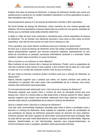 ANHANGUERA EDUCACIONAL /OAB SANTO ANDRÉ 82
PROFº ENFº GILBERTO DE JESUS
Existem dois tipos de doença de Alzheimer: a doença de Alzheimer familiar que ocorre em
adultos jovens e parece ter um caráter hereditário importante e a forma esporádica na qual o
fator hereditário não é óbvio.
Aproximadamente apenas 5 % da doença de Alzheimer é familiar e 95% esporádica.
Na forma familiar da doença de Alzheimer, vários membros de uma mesma geração são
afetados. Na forma esporádica a doença desenvolve-se a partir de uma grande variedade de
fatores que os cientistas ainda estão tentando determinar.
A idade é o fator de risco mais conhecido e importante para a forma esporádica da doença
de Alzheimer. Ter um familiar com Alzheimer aumenta o risco duas ou três vezes na forma
esporádica, mas não há como prever se você irá ter a doença ou não.
Fora a genética, que outros fatores contribuem para que a doença se desenvolva?
Se bem que a causa da doença de Alzheimer ainda não esteja completamente esclarecida,
alguns pesquisadores sugerem que traumas cranianos repetidos, especialmente os com
perda da consciência no passado, processos inflamatórios cerebrais e o chamado ―stress
oxidativo‖ podem estar envolvidos na causa da doença.
São os homens ou as mulheres os mais afetados?
Mais mulheres do que homens têm a doença de Alzheimer. Porém, como a expectativa de
vida das mulheres é pelo menos 5 anos superior a dos homens não se sabe se o risco está
no sexo em si ou no fato das mulheres viverem mais do que os homens.
De que modo os traumas cranianos podem contribuir para que a doença de Alzheimer se
desenvolva?
Alguns estudos sugerem que a pessoa que sofreu um trauma craniano com perda da
consciência no passado, têm duas vezes mais probabilidade de ter a doença, mas outros
estudos não confirmaram essa associação.
O nível educacional está relacionado com o risco de se ter à doença de Alzheimer?
Pesquisas sugerem que quanto maior o número de anos de educação formal que uma
pessoa tem, menor é a chance dela ou dele desenvolver a doença quando for idoso. Alguns
estudos sugerem que manter uma atividade intelectual como fazer palavras cruzadas por
exemplo pode reduzir a probabilidade de se adquirir a doença de Alzheimer.
Qual é a relação entre o alumínio e a doença de Alzheimer?
Uma das mais controvertidas hipóteses veiculada pela mídia é sobre a correlação entre o
alumínio e a doença de Alzheimer. Essa suspeita foi originada a partir da constatação de
que portadores da doença de Alzheimer possuíam traços de alumínio em seus cérebros.
Inúmeros estudos não foram capazes de demonstrar conclusivamente essa correlação. Não
se pode afirmar que esse metal desempenhe um papel na gênese da enfermidade. Algumas
pessoas, desinformadas ou mal intencionadas, baseiam seus pseudo-tratamentos, no
mínimo duvidosos como a quelação, apoiados nessa equivocada premissa.
 