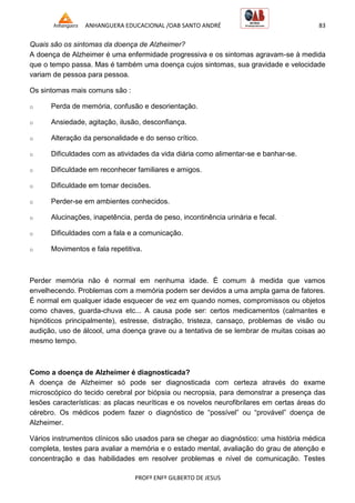 ANHANGUERA EDUCACIONAL /OAB SANTO ANDRÉ 83
PROFº ENFº GILBERTO DE JESUS
Quais são os sintomas da doença de Alzheimer?
A doença de Alzheimer é uma enfermidade progressiva e os sintomas agravam-se à medida
que o tempo passa. Mas é também uma doença cujos sintomas, sua gravidade e velocidade
variam de pessoa para pessoa.
Os sintomas mais comuns são :
o Perda de memória, confusão e desorientação.
o Ansiedade, agitação, ilusão, desconfiança.
o Alteração da personalidade e do senso crítico.
o Dificuldades com as atividades da vida diária como alimentar-se e banhar-se.
o Dificuldade em reconhecer familiares e amigos.
o Dificuldade em tomar decisões.
o Perder-se em ambientes conhecidos.
o Alucinações, inapetência, perda de peso, incontinência urinária e fecal.
o Dificuldades com a fala e a comunicação.
o Movimentos e fala repetitiva.
Perder memória não é normal em nenhuma idade. É comum à medida que vamos
envelhecendo. Problemas com a memória podem ser devidos a uma ampla gama de fatores.
É normal em qualquer idade esquecer de vez em quando nomes, compromissos ou objetos
como chaves, guarda-chuva etc... A causa pode ser: certos medicamentos (calmantes e
hipnóticos principalmente), estresse, distração, tristeza, cansaço, problemas de visão ou
audição, uso de álcool, uma doença grave ou a tentativa de se lembrar de muitas coisas ao
mesmo tempo.
Como a doença de Alzheimer é diagnosticada?
A doença de Alzheimer só pode ser diagnosticada com certeza através do exame
microscópico do tecido cerebral por biópsia ou necropsia, para demonstrar a presença das
lesões características: as placas neuríticas e os novelos neurofibrilares em certas áreas do
cérebro. Os médicos podem fazer o diagnóstico de ―possível‖ ou ―provável‖ doença de
Alzheimer.
Vários instrumentos clínicos são usados para se chegar ao diagnóstico: uma história médica
completa, testes para avaliar a memória e o estado mental, avaliação do grau de atenção e
concentração e das habilidades em resolver problemas e nível de comunicação. Testes
 