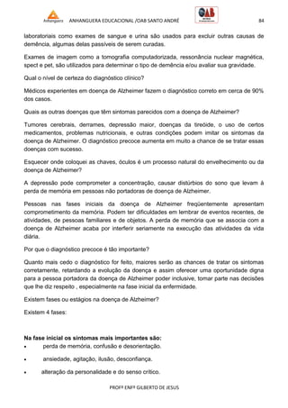 ANHANGUERA EDUCACIONAL /OAB SANTO ANDRÉ 84
PROFº ENFº GILBERTO DE JESUS
laboratoriais como exames de sangue e urina são usados para excluir outras causas de
demência, algumas delas passíveis de serem curadas.
Exames de imagem como a tomografia computadorizada, ressonância nuclear magnética,
spect e pet, são utilizados para determinar o tipo de demência e/ou avaliar sua gravidade.
Qual o nível de certeza do diagnóstico clínico?
Médicos experientes em doença de Alzheimer fazem o diagnóstico correto em cerca de 90%
dos casos.
Quais as outras doenças que têm sintomas parecidos com a doença de Alzheimer?
Tumores cerebrais, derrames, depressão maior, doenças da tireóide, o uso de certos
medicamentos, problemas nutricionais, e outras condições podem imitar os sintomas da
doença de Alzheimer. O diagnóstico precoce aumenta em muito a chance de se tratar essas
doenças com sucesso.
Esquecer onde coloquei as chaves, óculos é um processo natural do envelhecimento ou da
doença de Alzheimer?
A depressão pode comprometer a concentração, causar distúrbios do sono que levam à
perda de memória em pessoas não portadoras de doença de Alzheimer.
Pessoas nas fases iniciais da doença de Alzheimer freqüentemente apresentam
comprometimento da memória. Podem ter dificuldades em lembrar de eventos recentes, de
atividades, de pessoas familiares e de objetos. A perda de memória que se associa com a
doença de Alzheimer acaba por interferir seriamente na execução das atividades da vida
diária.
Por que o diagnóstico precoce é tão importante?
Quanto mais cedo o diagnóstico for feito, maiores serão as chances de tratar os sintomas
corretamente, retardando a evolução da doença e assim oferecer uma oportunidade digna
para a pessoa portadora da doença de Alzheimer poder inclusive, tomar parte nas decisões
que lhe diz respeito , especialmente na fase inicial da enfermidade.
Existem fases ou estágios na doença de Alzheimer?
Existem 4 fases:
Na fase inicial os sintomas mais importantes são:
 perda de memória, confusão e desorientação.
 ansiedade, agitação, ilusão, desconfiança.
 alteração da personalidade e do senso crítico.
 