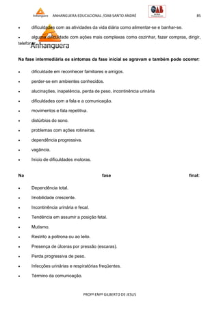 ANHANGUERA EDUCACIONAL /OAB SANTO ANDRÉ 85
PROFº ENFº GILBERTO DE JESUS
 dificuldades com as atividades da vida diária como alimentar-se e banhar-se.
 alguma dificuldade com ações mais complexas como cozinhar, fazer compras, dirigir,
telefonar.
Na fase intermediária os sintomas da fase inicial se agravam e também pode ocorrer:
 dificuldade em reconhecer familiares e amigos.
 perder-se em ambientes conhecidos.
 alucinações, inapetência, perda de peso, incontinência urinária
 dificuldades com a fala e a comunicação.
 movimentos e fala repetitiva.
 distúrbios do sono.
 problemas com ações rotineiras.
 dependência progressiva.
 vagância.
 Início de dificuldades motoras.
Na fase final:
 Dependência total.
 Imobilidade crescente.
 Incontinência urinária e fecal.
 Tendência em assumir a posição fetal.
 Mutismo.
 Restrito a poltrona ou ao leito.
 Presença de úlceras por pressão (escaras).
 Perda progressiva de peso.
 Infecções urinárias e respiratórias freqüentes.
 Término da comunicação.
 