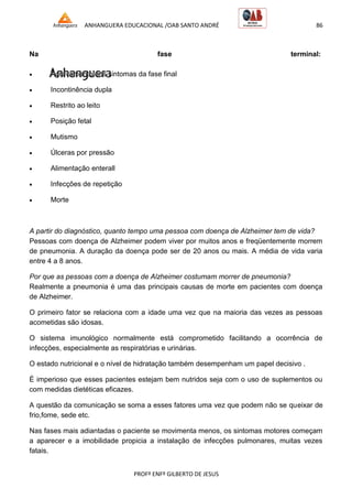 ANHANGUERA EDUCACIONAL /OAB SANTO ANDRÉ 86
PROFº ENFº GILBERTO DE JESUS
Na fase terminal:
 Agravamento dos sintomas da fase final
 Incontinência dupla
 Restrito ao leito
 Posição fetal
 Mutismo
 Úlceras por pressão
 Alimentação enterall
 Infecções de repetição
 Morte
A partir do diagnóstico, quanto tempo uma pessoa com doença de Alzheimer tem de vida?
Pessoas com doença de Alzheimer podem viver por muitos anos e freqüentemente morrem
de pneumonia. A duração da doença pode ser de 20 anos ou mais. A média de vida varia
entre 4 a 8 anos.
Por que as pessoas com a doença de Alzheimer costumam morrer de pneumonia?
Realmente a pneumonia é uma das principais causas de morte em pacientes com doença
de Alzheimer.
O primeiro fator se relaciona com a idade uma vez que na maioria das vezes as pessoas
acometidas são idosas.
O sistema imunológico normalmente está comprometido facilitando a ocorrência de
infecções, especialmente as respiratórias e urinárias.
O estado nutricional e o nível de hidratação também desempenham um papel decisivo .
É imperioso que esses pacientes estejam bem nutridos seja com o uso de suplementos ou
com medidas dietéticas eficazes.
A questão da comunicação se soma a esses fatores uma vez que podem não se queixar de
frio,fome, sede etc.
Nas fases mais adiantadas o paciente se movimenta menos, os sintomas motores começam
a aparecer e a imobilidade propicia a instalação de infecções pulmonares, muitas vezes
fatais.
 