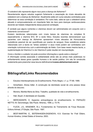 ANHANGUERA EDUCACIONAL /OAB SANTO ANDRÉ 88
PROFº ENFº GILBERTO DE JESUS
O colesterol alto representa algum risco para a doença de Alzheimer?
Recentemente alguns estudos sugerem fortemente a associação de níveis elevados de
colesterol com a doença de Alzheimer. Atualmente estão em curso estudos controlados para
determinar se essa correlação é verdadeira. Por outro lado, sabe-se que o colesterol sérico
elevado é comprovadamente um importante fator de risco para doenças cardiovasculares
devendo ser tratado independente dessa possível correlação.
É verdade que alguns nutrientes e vitaminas devem ser administradas em conjunto com o
tratamento convencional?
Existem demências relacionadas com níveis baixos de vitaminas do complexo B,
especialmente a vitamina B12, B1 e ácido fólico. Estudos recentes demonstraram que
pacientes com doença de Alzheimer apresentam níveis elevados de Homocisteína
(substância passível de ser quantificada por exame de sangue). Essa substância estaria
relacionada com a teoria do ―stress oxidativo‖ e seus níveis podem ser controlados com
orientação nutricional e/ou com a administração de folato. Com base nesse mesma teoria, a
suplementação de Vitamina C e de Vitamina E pode resultar em neuroproteção.
Como o familiar e cuidador (a) pode encontrar informações e ajuda sobre a doença?
A informação correta associada à solidariedade ainda são as armas mais poderosas no
enfrentamento dessa grave questão humana e de saúde pública. Um site foi construído
exatamente para preencher essa lacuna definitivamentewww.alzheimermed.com.br
Bibliografia/Links Recomendados
 Estudos Interdisciplinares do Envelhecimento. Porto Alegre, v.1, p. 77-89, 1999.
 Scharfstein, Eloísa Adler. A construção da identidade social de uma pessoa idosa
através do discurso.
 Moreira, Marilda Maria da Silva. Trabalho, qualidade de vida e envelhecimento.
 Hall, Stuart. A Identidade em Questão.
 MERCADANTE, E. Aspectos antropológicos do envelhecimento. In: PAPALÉO
NETTO, M. Gerontologia. São Paulo: Atheneu, 1996. p. 73-76.
 FLECK, J.S., KRAEMER, W.J. Fundamentos do Treinamento de Força Muscular.
Editora Artmed, 2ª Edição, São Paulo. 1997.
 BEST-MARTINI, E., BOTENHAGEN-DIGENOVA, K.A. Exercise for Frail Elders.
Human Kinetics, United States of America. 2003.
 