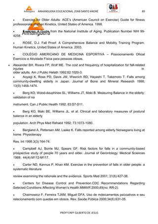 ANHANGUERA EDUCACIONAL /OAB SANTO ANDRÉ 89
PROFº ENFº GILBERTO DE JESUS
 Exercise for Older Adults: ACE’s (American Council on Exercise) Guide for fitness
professionals. Human Kinetics, United States of America. 1998.
 Exercise: A Guide from the National Institute of Aging. Publication Number NIH 99-
4258.
 ROSE, D.J. Fall Proof: A Comprehensive Balance and Mobility Training Program.
Human Kinetics, United States of America. 2003.
 COLÉGIO AMERICANO DE MEDICINA ESPORTIVA – Posicionamento Oficial
Exercício e Atividade Física para pessoas idosas.
 Alexander BH, Rivara FP, Wolf ME. The cost and frequency of hospitalization for fall-related
injuries in
older adults. Am J Public Helath 1992;82:1020-3.
 Aoyagi K, Ross PD, Davis JW, Wasnich RD, Hayashi T, Takemoto T. Falls among
community-dwelling elderly in Japan. Journal of Bone and Mineral Research 1998;
13(9):1468-1474.
 Berg KO, Wood-dauphinee SL, Williams JT, Maki B. Measuring Balance in the elderly:
validation of na
instrument. Can J Public Health 1992; 83:S7-S11.
 Berg KO, Maki BE, Williams JL. et al. Clinical and laboratory measures of postural
balance in an elderly
population. Arch Phys Med Rehabil 1992; 73:1073-1080.
 Bergland A, Pettersen AM, Laake K. Falls reported among elderly Norwegians living at
home. Physioterapy
Res. Int 1998;3(3):164-74.
 Campbell AJ, Borrie MJ, Spears GF. Risk factors for falls in a community-based
prospective study of people 70 years and older. Journal of Gerontology: Medical Sciences
1989; 44(4):M112-M117.
 Carter ND, Kannus P, Khan KM. Exercise in the prevention of falls in older people: a
systematic literature
review examining the rationale and the evidence. Sports Med 2001; 31(6):427-38.
 Centers for Disease Control and Prevention.CDC Recommendations Regarding
Selected Conditions Affecting Women’s Health.MMWR 2000;49(no. RR-2).
 Chaimowicz F, Ferreira TJXM, Miguel DFA. Uso de mdeicamentos psicoativos e seu
relacionamento com quedas em idosos. Rev. Saúde Pública 2000;34(6):631-35.
 