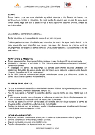 ANHANGUERA EDUCACIONAL /OAB SANTO ANDRÉ 9
PROFº ENFº GILBERTO DE JESUS
BANHO
Tomar banho pode ser uma atividade agradável durante o dia. Depois do banho nos
sentimos bem, limpos e relaxados. Se você cuida de alguém que precisa de ajuda para
tomar banho, faça com que a ocasião seja a mais agradável possível. Depois, ambos se
sentirão melhor.
Quando tomar banho for um problema...
Tentar identificar a(s) causa (as) da recusa é um bom começo.
O idoso pode estar com dificuldade para caminhar, ter medo da água, medo de cair, pode
estar deprimido; com infecções que geram mal-estar, dor, tontura ou mesmo sentir-se
envergonhado por expor seu corpo diante de um cuidador estranho, especialmente se for do
sexo oposto.
ADAPTANDO O AMBIENTE
 Todas as adaptações deverão ser feitas mediante o grau de dependência apresentado;
 Mantenha o piso seco e no interior do Box utilize tapetes antiderrapantes (emborrachados)
para evitar quedas;
 A colocação de barras de segurança na parede (semelhante àquelas utilizadas em
academias de balé) é de grande ajuda, pois permitem que o paciente se apoie nelas durante
o banho, fazendo-o sentir-se mais seguro;
 Se for difícil para ele manter-se em pé por muito tempo, pense que talvez uma cadeira de
banho vá auxiliá-lo e permitir maior conforto.
RESPEITE SEUS HÁBITOS
 Os que apresentam dependência leve devem ter seus hábitos de higiene respeitados como:
horário do banho, marca do sabonete, xampu, etc.
 Não há razão para se ―obrigar‖ o paciente a banhar-se pela manha se é seu hábito fazê-lo à
tarde;
 É interessante se criar uma rotina para aqueles que apresentam dependências severas, isto
facilita o trabalho do cuidador e cria um hábito para o paciente;
 Mesmo os acamados devem ser levados ao banheiro para que seja realizado o banho de
chuveiro, esta é uma ótima oportunidade de mobilização;
 Banhos no leito devem ser evitados, sendo indicados apenas para aqueles pacientes com
prescrição de repouso rigoroso no leito.
INDO PARA O BANHEIRO
 Prepare o banheiro previamente e leve para lá todos os objetos necessários à higiene;
 Elimine correntes de ar fechando portas e janelas;
 Separe as roupas pessoais antecipadamente;
 Regule a temperatura da água que deve ser morna;
 