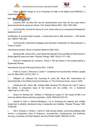ANHANGUERA EDUCACIONAL /OAB SANTO ANDRÉ 90
PROFº ENFº GILBERTO DE JESUS
 Close J, EllisM, Hooper R, et al. Prevention of Falls in the Elderly trial (PROFET): a
randomized contolled
trial. Lancet 1999; 353:93-7.
 Coutinho ESF, da Silva SD. Uso de medicamentos como fator de risco para fratura
grave decorrente de queda em idosos. Cad. Saúde Pública 2002; 18(5):1359-1366.
 Cumming RG, Thomas M, Szonyi G, et al. Home visits by an occupational therapist for
assessment and
modification of environmental hazards: a randomized trial of falls prevention. J AM Geriatr
Soc 1999;47:1397-402.
 Cumming RG. Intervention strategies and risk-factor modification for falls prevention: a
review of recent
interventions studies. Clinics in Geriatric Medicine 2002;18(2).
 Daubney ME, Gulham EG. Lower-Extremety Muscle Force and Blance Performance in
Adults Aged 65 years and older. Physical Therapy 1999; 79(12):1177-1185.
 Evans D, Hodgkinson B, Lambert L, Wood J. Fall risk factors in the hospital setting: a
Systematic Review.
International Journal of Nursing Practice 2001; 7:38-45.
 Feder G, Cryer C, Donovan S, Carter Y. Guidelines for the prevention of falls in people
over 65. BMJ 2000; 321(21):1007-11.
 Gillespie LD, Gillespie WJ, Cumming R, Lamb SE, Rowe BH. Interventions for
preventing falls in the Elderly (Cochrane Review). In: The Cochrane Library, Issue 2, 2000.
 Graafmans WC, Ooms, ME, Hofstee HMA, Bezemer PD, Bouter LM, Lips P. Falls in
the elderly: A prospective study of risk factors and risk profiles. Am. J. Epidemiol
1996;143(11):1129-1136.
 Grisso JA, Schwarz DF, Wolfson V, Polansky M, Lapann K. The impact of falls in an
inner-city elderly African-american population. JAGS 1992;40(7):673-78.
 Harada N, Chiu V, Damron-Rodriguez J et al. Screening for balance and mobility
impairment in elederly individuals living in residential care facilities. Physical Therapy 1995;
75:462-69.
 Hill K, Schwarz J, Flicker L, Carrol S. Falls among healthy, community-dwelling older
women: a prospective study of frequency, circunstances, consequences and prediction
accuracy. Australian and New Zealand Journal of Public Health 1989;23(1):4148.
 