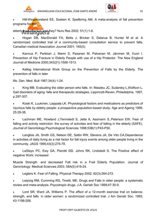 ANHANGUERA EDUCACIONAL /OAB SANTO ANDRÉ 91
PROFº ENFº GILBERTO DE JESUS
 Hill-Westmoreland EE, Soeken K, Spellbring AM. A meta-analysis of fall prevention
programs for the
elderly:how effective aret they? Nurs Res 2002; 51(1):1-8.
 Hogan DB, MacDonald FA, Betts J, Bricker S, Delarue B, Hunter M et al. A
ramdomized controlled trial of a community-based consultation service to prevent falls.
Canadian medical Association Journal 2001; 165(5).
 Kannus P, Parkkari J, Niemi S, Pasanen M, Palvanen M, Järvinen M, Vuori I.
Prevention of Hip Fracture in Elderly People with use of a Hip Protector. The New England
Journal of Medicine 2000;343(21):1506-1513.
 Kellog International Work Group on the Prevention of Falls by the Elderly. The
prevention of falls in later
life. Dan. Med. Bull 1987;34(4):1-24.
 King MB. Evaluating the older person who falls. In: Masdeu JC, Sudarsky L,Wolfson L.
Gait disorders of aging: falls and therapeutic strategies, Lippincott-Raven, Philadelphia, 1997,
p.297-307.
 Koski K, Luukinen, Laippala LK. Physiological factors and medications as predictors of
injurious falls by eldelry people: a prospective population-based study. Age and Ageing 1996;
25:29-38.
 Lachman ME, Howland J,Tennstedt S, Jette A, Assmann S,.Peterson EW. Fear of
falling and activity restriction: the survey of activities and fear of falling in the elderly (SAFE).
Journal of Gerontology:Psychological Sciences 1998;53B(1):P43-P50.
 Langlois JA, Smith GS, Nelson DE, Sattin RW, Stevens JA, De Vito CA.Dependence
in activities of daliy living as a risk factor for fall injury events among older people living in the
community. JAGS 1995;43(3):275-78.
 LaStayo PC, Ewy GA, Pierotti DD, Johns RK, Lindstedt S. The Positive effect of
negative Work: increased
Muscle Strength and decreased Fall risk in a Frail Elderly Population. Journal of
Gerontology: Medical Sciences 2003; 58A(5):419-24.
 Legters K. Fear of Falling. Physical Therapy 2002; 82(3):264-272.
 Leipizig RM, Cumming RG, Tinetti, ME. Drugs and Falls in older people: a systematic
review and meta-analysis. Psycotropic drugs. J.A. Geriatr Soc 1999;47:30-9.
 Lord SR, Ward JA, Williams P. The effect of a 12-month exercise trial on balance,
strength, and falls in older women: a randomized controlled trial. J Am Geriatr Soc. 1995;
43:1198-206.
 