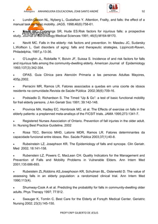 ANHANGUERA EDUCACIONAL /OAB SANTO ANDRÉ 92
PROFº ENFº GILBERTO DE JESUS
 Lundin-Olsson NL, Nyberg L, Gustafson Y. Attention, Frailty, and falls: the effect of a
manual task on basic mobility. JAGS. 1998;46(6):758-61.
 Nevitt MC, Cummings SR, Hude ES.Risk factors for injurious falls: a prospective
study. Journal of Gerontology:Medical Sciences 1991; 46(5):M164-M170.
 Nevitt MC. Falls in the elderly: risk factors and prevention. In: Masdeu JC, Sudarsky
L,Wolfson L. Gait disorders of aging: falls and therapeutic strategies, Lippincott-Raven,
Philadelphia, 1997,p.13-36.
 O’Loughin JL, Robitaille Y, Boivin JF, Suissa S. Incidence of and risk factors for falls
and injurious falls among the community-dwelling elderly. American Journal of Epidemiology
1993;137(3):342-354.
 OPAS. Guia Clínica para Atención Primaria a las personas Adultas Mayores,
405p,2002.
 Perracini MR, Ramos LR. Fatores associados a quedas em uma coorte de idosos
residents na comunidade.Revista de Saúde Pública 2002;36(6):709-16.
 Podsiadlo D, Richardson S. The Timed ―Up & Go‖: a test of basic functional mobility
for frail elderly persons. J Am Geriatr Soc 1991; 39:142-148.
 Province MA, Hadley EC, Hornbrook MC, et al. The Effects of exercise on falls in the
elderly patients: a preplanned meta-analisys of the FICSIT trials. JAMA 1995;273:1341-7.
 Registered Nurses Association of Ontario. Prevention of fall injuries in the older adult.
In: Nursing Best Practice Guideline, 2002
 Rosa TEC, Benício MHD, Latorre MDR, Ramos LR. Fatores determinantes da
capacidade funcional entre idosos. Rev. Saúde Pública 2003;37(1):40-8.
 Rubeinstein LZ, Josephson KR. The Epidemiology of falls and syncope. Clin Geriatr.
Med 2002; 18:141-158.
 Rubenstein LZ, Powers C, MacLean CH. Quality Indicators for the Management and
Prevention of Falls and Mobility Problems in Vulnerable Elders. Ann Intern Med
2001;135:686-693.
 Rubeistein ZL,Robbins AS,Josephoson KR, Schulman BL, Osterweild D. The value of
assessing falls in an elderly population: a randomized clinical trial. Ann Intern Med
1990;113(4).
 Shumway-Cook A et al. Predicting the probability for falls in community-dwelling older
adults. Phys Therapy 1997; 77:812.
 Swauger K, Tomlin C. Best Care for the Elderly at Forsyth Medical Center. Geriatric
Nursing 2002; 23(3):145-150.
 