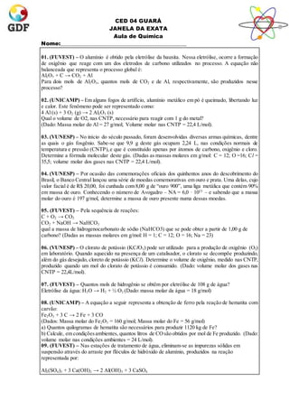 CED 04 GUARÁ
JANELA DA EXATA
Aula de Química
Nome:_______________________________________________
01. (FUVEST) – O alumínio é obtido pela eletrólise da bauxita. Nessa eletrólise, ocorre a formação
de oxigênio que reage com um dos eletrodos de carbono utilizados no processo. A equação não
balanceada que representa o processo global é:
Al2O3 + C → CO2 + Al
Para dois mols de Al2O3, quantos mols de CO2 e de Al, respectivamente, são produzidos nesse
processo?
02. (UNICAMP) – Em alguns fogos de artifício, alumínio metálico em pó é queimado, libertando luz
e calor. Este fenômeno pode ser representado como:
4 Al (s) + 3 O2 (g) → 2 Al2O3 (s)
Qual o volume de O2, nas CNTP, necessário para reagir com 1 g do metal?
(Dado: Massa molar do Al = 27 g/mol; Volume molar nas CNTP = 22,4 L/mol).
03. (VUNESP) – No início do século passado, foram desenvolvidas diversas armas químicas, dentre
as quais o gás fosgênio. Sabe-se que 9,9 g deste gás ocupam 2,24 L, nas condições normais de
temperatura e pressão (CNTP),e que é constituído apenas por átomos de carbono, oxigênio e cloro.
Determine a fórmula molecular deste gás. (Dadas as massas molares em g/mol: C = 12; O =16; Cl =
35,5; volume molar dos gases nas CNTP = 22,4 L/mol).
04. (VUNESP) – Por ocasião das comemorações oficiais dos quinhentos anos do descobrimento do
Brasil, o Banco Central lançou uma série de moedas comemorativas em ouro e prata. Uma delas, cujo
valor facial é de R$ 20,00, foi cunhada com 8,00 g de “ouro 900”, uma liga metálica que contém 90%
em massa de ouro. Conhecendo o número de Avogadro – NA = 6,0 · 1023
– e sabendo que a massa
molar do ouro é 197 g/mol, determine a massa de ouro presente numa dessas moedas.
05. (FUVEST) – Pela sequência de reações:
C + O2 → CO2
CO2 + NaOH → NaHCO3
qual a massa de hidrogenocarbonato de sódio (NaHCO3) que se pode obter a partir de 1,00 g de
carbono? (Dadas as massas molares em g/mol: H = 1; C = 12; O = 16; Na = 23)
06. (VUNESP) – O clorato de potássio (KClO3) pode ser utilizado para a produção de oxigênio (O2)
em laboratório. Quando aquecido na presença de um catalisador, o clorato se decompõe produzindo,
além do gás desejado, cloreto de potássio (KCl). Determine o volume de oxigênio, medido nas CNTP,
produzido quando um mol do clorato de potássio é consumido. (Dado: volume molar dos gases nas
CNTP = 22,4L/mol).
07. (FUVEST) – Quantos mols de hidrogênio se obtêm por eletrólise de 108 g de água?
Eletrólise da água: H2O → H2 + ½ O2 (Dado: massa molar da água = 18 g/mol)
08. (UNICAMP) – A equação a seguir representa a obtenção de ferro pela reação de hematita com
carvão:
Fe2O3 + 3 C → 2 Fe + 3 CO
(Dados: Massa molar do Fe2O3 = 160 g/mol; Massa molar do Fe = 56 g/mol)
a) Quantos quilogramas de hematita são necessários para produzir 1120 kg de Fe?
b) Calcule, em condiçõesambientes, quantos litros de COsão obtidos por mol de Fe produzido. (Dado:
volume molar nas condições ambientes = 24 L/mol).
09. (FUVEST) – Nas estações de tratamento de água, eliminam-se as impurezas sólidas em
suspensão através do arraste por flóculos de hidróxido de alumínio, produzidos na reação
representada por:
Al2(SO4)3 + 3 Ca(OH)2 → 2 Al(OH)3 + 3 CaSO4
 