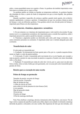 10 
grãos, e numa quantidade menor em vegetais e frutas. As gorduras são também importantes como meio para se cozinhar, por ex. para se fritar. 
As gorduras podem ser sólidas ou líquidas na temperatura ambiente. As gorduras líquidas são chamadas de óleos, o ponto de fusão (a temperatura em que se torna líquida) das gorduras sólidas varia. 
Quando a gordura é aquecida, ela começa a quebrar, quando muito quente, ela se deterioramento rapidamente e começa a queimar. A temperatura em que isso acontece chama-se ponto de fumaça e varia em diferentes gorduras. Uma gordura estável com elevado ponto de fumaça é importante para frituras em alta temperatura. 
Sais minerais, vitaminas, pigmentos e aromáticos 
1- Os sais minerais e as vitaminas são importantes para o valor nutritivo da comida. Os pigmentos (cor) e os componentes aromáticos são importantes para a comida ficar apetitosa, então é importante preservá-los. pode-se perdê-los durante o cozimento. 
2- Vitaminas e pigmentos podem ser destruidos pelo calor, pelo longo cozimento, e por outros elementos presentes no cozimento. É importante então usar o método adequado para cada cozimento. 
Transferência de calor 
O calor pode ser transmitido por: 
1- Condução: Vai diretamente da fonte quente para a fria, por ex. a panela esquenta diretamente no fogão e o cabo da panela também. 
2- Convecção: O calor é transmitido pelo movimento do ar ou do líquido, por exemplo a sopa na panela a porção de sopa encostada na panela se esquenta e ficando com maior densidade sobe e a fria desce. 
3- Radiação: É transmitida por ondas de calor não visíveis, por ex. para assar um pão num forno a lenha, retira-se toda a lenha que está queimando, este vai assar pelo calor transmitido pelas paredes do forno. 
Roteiro para a execução de uma receita 
Peitos de frango ao parmezão 
Tamanho da porção: um peito de frango 
Total da receita: 10 porções 
90gr de farinha de trigo 
1 colher de chá de sal (5ml) 
meia colher de chá de pimenta do reino branca (2ml) 
4 ovos grandes 
90gr de parmezão ralado 
30 ml de leite 
10 peitos de frango 
125ml de manteiga clarificada 
Nota: Para clarificar a manteiga, derreta-a lentamente sobre fogo baixo, sem mexer. Tire do fogo e retire a espuma da superfície usando uma colher, depois com cuidado vá retirando a manteiga derretida da panela e colocando-a em uma vasilha. São impurezas do leite que são retiradas, sem  