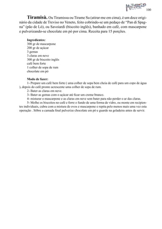 100 
Tiramisù. Ou Tiramissu ou Tirame Su (atirar-me em cima), é um doce originário da cidade de Treviso no Veneto, feito cobrindo-se um pedaço de “Pan di Spagna” (pão de Ló), ou Savoiardi (biscoito inglês), banhado em café, com mascarpone e pulverizando-se chocolate em pó por cima. Receita para 15 porções. 
Ingredientes: 
300 gr de mascarpone 
200 gr de açúcar 
3 gemas 
3 claras em neve 
300 gr de biscoito inglês 
café bem forte 
1 colher de sopa de rum 
chocolate em pó 
Modo de fazer: 
1- Prepare um café bem forte ( uma colher de sopa bem cheia de café para um copo de água ), depois do café pronto acrescente uma colher de sopa de rum. 
2- Bater as claras em neve. 
3- Bater as gemas com o açúcar até ficar um creme branco. 
4- misturar o mascarpone e as claras em neve sem bater para não perder o ar das claras. 
5- Molhe os biscoitos no café e forre o fundo de uma forma de vidro, ou monte em recipientes individuais, cubra com a mistura de ovos e mascarpone e repita pelo menos mais uma vez esta operação . Sôbre a camada final pulverize chocolate em pó e guarde na geladeira antes de servir.  
