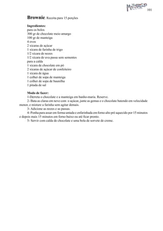 101 
Brownie. Receita para 15 porções 
Ingredientes: 
para os bolos 
300 gr de chocolate meio amargo 
100 gr de manteiga 
4 ovos 
2 xícaras de açúcar 
1 xícara de farinha de trigo 
1/2 xícara de nozes 
1/2 xícara de uva passa sem sementes 
para a calda 
1 xícara de chocolate em pó 
2 xícaras de açúcar de confeiteiro 
1 xícara de água 
1 colher de sopa de manteiga 
1 colher de sopa de baunilha 
1 pitada de sal 
Modo de fazer: 
1-Derreta o chocolate e a manteiga em banho-maria. Reserve. 
2- Bata as claras em neve com o açúcar, junte as gemas e o chocolate batendo em velocidade menor, e misture a farinha sem agitar demais. 
3- Adicione as nozes e as passas. 
4- Ponha para assar em forma untada e enfarinhada em forno alto pré aquecido por 15 minutos e depois mais 15 minutos em forno baixo ou até ficar pronto. 
5- Servir com calda de chocolate e uma bola de sorvete de creme.  