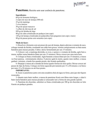102 
Panettone. Receita sem usar essência de panettone. 
Ingredientes: 
60 gr de fermento biológico 
2 copos de suco de laranja (500 ml) 
25 gr de manteiga 
2 ovos inteiros 
50 gr de açúcar mascavo 
1 colher de chá rasa de sal 
850 gr de farinha de trigo 
80 gr de cidra cristalizada em pedaços (um copo) 
120 gr de laranja cristalizada em pedacinhos bem pequenos (um copo e meio) 
80 gr de passas pretas sem sementes (um copo) 
Modo de fazer: 
1- Dissolver o fermento com um pouco do suco de laranja, depois adicione o restante do suco, coloque metade da farinha, resultando um caldo bem grosso. misture enérgicamente ou bata numa batedeira para massas pesadas. Cubra e deixe fermentando por uns 15 minutos. 
3- Colocar o sal, a manteiga derretida, os ovos, o açúcar e o restante da farinha, agite bem a massa, melhor numa batedeira (bater por uns 15 minutos). Deixe crescer por uma meia hora. 
4- Coloque as frutas cristalizadas. Agite bastante a massa (bater por uns 15 minutos), a massa vai ficar pastosa, extremamente elástica. É preciso agitá-la muito, quanto mais melhor, a massa ganhará estrutura, criando fios quando pronta, não ficando quebradiça. 
6- Despejar a massa até a metade da forma (quatro formas de meio quilo). Deixar crescer até passar do tôpo da forma. Coloque em forno aquecido previamente por 15 a 20 minutos e no baixo por mais 15 a 20 minutos ou até ficar pronto. 
IMPORTANTE: 
1- Assar os panettones junto com uma assadeira cheia de água no forno, para que não fiquem ressecados. 
2- Quanto mais bater melhor, a massa do panettone ficará com fibras mais longas, o ideal é bater numa batedeira para massas pesadas (o amassador tem a forma de uma grande espiral). 
3- Panettone de chocolate, substituir as frutas cristalizadas por 500 gr de chocolate ao leite Garoto em pedaços grandes.  