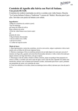 105 
Costolette di Agnello alla Salvia con Purè di Sedano. 
Uma porção R$ 31,80. 
Costeletas de cordeiro marinadas na salvia e cozidas com vinho branco. Receita “La Cucina Italiana Cultura e Tradizione” Lorenza de’ Medici. Receita para 6 porções. Servidas com purée de batatas com salsão. 
Ingredientes: 
1500gr de costeletas de cordeiro (carré) 
75gr de manteiga 
um masso de folhas de sálvia 
Duas colheres de azeite 
125ml de vinho branco seco (meio copo) 
sal 
pimenta do reino 
1/2kg de batatas descascadas 
1 talo de salsão com a folha 
1 talo de erva doce 
1/2 colher de sopa de azeite 
Modo de fazer: 
1- Bata ligeiramente a carne das costeletas, envolva com azeite, salgue e apimente e deixe marinando com as folhas de sálvia por algumas horas. 
2- Derreta a manteiga e frite as costeletas primeiro de um lado depois do outro por cerca de 5 minutos em fogo alto, quando estiverem bem bronzeadas derrame o vinho e deixe fervendo por alguns minutos em fogo bem baixo, até que evapore. 
3- Descasque o talo de salsão, tirando as fibras externas, pique em pedaços bem pequenos inclusive a folha, e cozinhe com meio copo de água e meio copo de leite. Quando tiver dado uma amolecida, misture com as batatas previamente cosidas, amassando para fazer o purê, juntando um pouquinho de azeite, sal e pimenta do reino. 
4- Corte em cubinhos a erva doce, doure na manteiga (meia colher), derrame por cima do purê e sirva.  