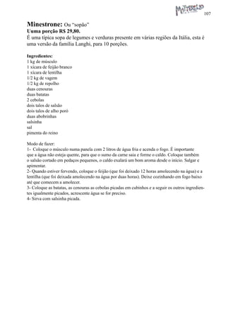 107 
Minestrone: Ou “sopão” 
Uuma porção R$ 29,80. 
É uma típica sopa de legumes e verduras presente em várias regiões da Itália, esta é uma versão da família Langhi, para 10 porções. 
Ingredientes: 
1 kg de músculo 
1 xícara de feijão branco 
1 xícara de lentilha 
1/2 kg de vagem 
1/2 kg de repolho 
duas cenouras 
duas batatas 
2 cebolas 
dois talos de salsão 
dois talos de alho poró 
duas abobrinhas 
salsinha 
sal 
pimenta do reino 
Modo de fazer: 
1- Coloque o músculo numa panela com 2 litros de água fria e acenda o fogo. É importante que a água não esteja quente, para que o sumo da carne saia e forme o caldo. Coloque também o salsão cortado em pedaços pequenos, o caldo exalará um bom aroma desde o início. Salgar e apimentar. 
2- Quando estiver fervendo, coloque o feijão (que foi deixado 12 horas amolecendo na água) e a lentilha (que foi deixada amolecendo na água por duas horas). Deixe cozinhando em fogo baixo até que comecem a amolecer. 
3- Coloque as batatas, as cenouras as cebolas picadas em cubinhos e a seguir os outros ingredientes igualmente picados, acrescente água se for preciso. 
4- Sirva com salsinha picada.  