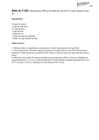 109 
Bala de Café: Receita para 500 gr de balas de café da D. Coraly Amaral Lotufo. 
Ingredientes: 
3 copos de açúcar 
1 copo de café forte 
1/2 copo de mel 
1 copo de leite 
1 gema de ovo 
1 colher de sopa de manteiga 
1 colher de sopa farinha de trigo 
Modo de fazer: 
1- Misturar todos os ingredientes numa panela e colocar numa panela em fogo baixo. 
2- Não é preciso ficar mexendo, apenas de tempos em tempos mexer com colher de pau principalmente o fundo da panela, até ponto de bala. Deixar à mão um copo com água fria para testar o ponto. 
3- Derrubar numa pedra de mármore untada com manteiga para esfriar, cortar em retângulos de aproximadamente 1,5 x 2 cm. Tradicionalmente D. Coraly embala em papel manteiga fosco 6,25 x 8,75 cm que é 1/64 (8 x 8 pedaços) de uma folha de 50 x 70 cm.  