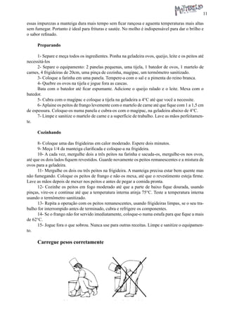 11 
essas impurezas a manteiga dura mais tempo sem ficar rançosa e aguenta temperaturas mais altas sem fumegar. Portanto é ideal para frituras e sautée. No molho é indispensável para dar o brilho e o sabor refinado. 
Preparando 
1- Separe e meça todos os ingredientes. Ponha na geladeira ovos, queijo, leite e os peitos até necessitá-los 
2- Separe o equipamento: 2 panelas pequenas, uma tijela, 1 batedor de ovos, 1 martelo de carnes, 4 frigideiras de 20cm, uma pinça de cozinha, magipac, um termômetro sanitizado. 
3- Coloque a farinha em uma panela. Tempere-a com o sal e a pimenta do reino branca. 
4- Quebre os ovos na tijela e jogue fora as cascas. 
Bata com o batedor até ficar espumante. Adicione o queijo ralado e o leite. Mexa com o batedor. 
5- Cubra com o magipac e coloque a tijela na geladeira a 4°C até que você a necessite. 
6- Aplaine os peitos de frango levemente com o martelo de carne até que fique com 1 a 1,5 cm de espessura. Coloque-os numa panela e cubra-os com o magipac, na geladeira abaixo de 4°C. 
7- Limpe e sanitize o martelo de carne e a superfície de trabalho. Lave as mãos perfeitamente. 
Cozinhando 
8- Coloque uma das frigideiras em calor moderado. Espere dois minutos. 
9- Meça 1/4 da manteiga clarificada e coloque-a na frigideira. 
10- A cada vez, mergulhe dois a três peitos na farinha e sacuda-os, mergulhe-os nos ovos, até que os dois lados fiquem revestidos. Guarde novamente os peitos remanescentes e a mistura de ovos para a geladeira. 
11- Mergulhe os dois ou três peitos na frigideira. A manteiga precisa estar bem quente mas não fumegando. Coloque os peitos de frango e não os mexa, até que o revestimento esteja firme. Lave as mãos depois de mexer nos peitos e antes de pegar a comida pronta. 
12- Cozinhe os peitos em fogo moderado até que a parte de baixo fique dourada, usando pinças, vire-os e continue até que a temperatura interna atinja 75°C. Teste a temperatura interna usando o termômetro sanitizado. 
13- Repita a operação com os peitos remanescentes, usando frigideiras limpas, se o seu trabalho for interrompido antes de terminado, cubra e refrigere os componentes. 
14- Se o frango não for servido imediatamente, coloque-o numa estufa para que fique a mais de 62°C. 
15- Jogue fora o que sobrou. Nunca use para outras receitas. Limpe e sanitize o equipamento. 
Carregue pesos corretamente 
 